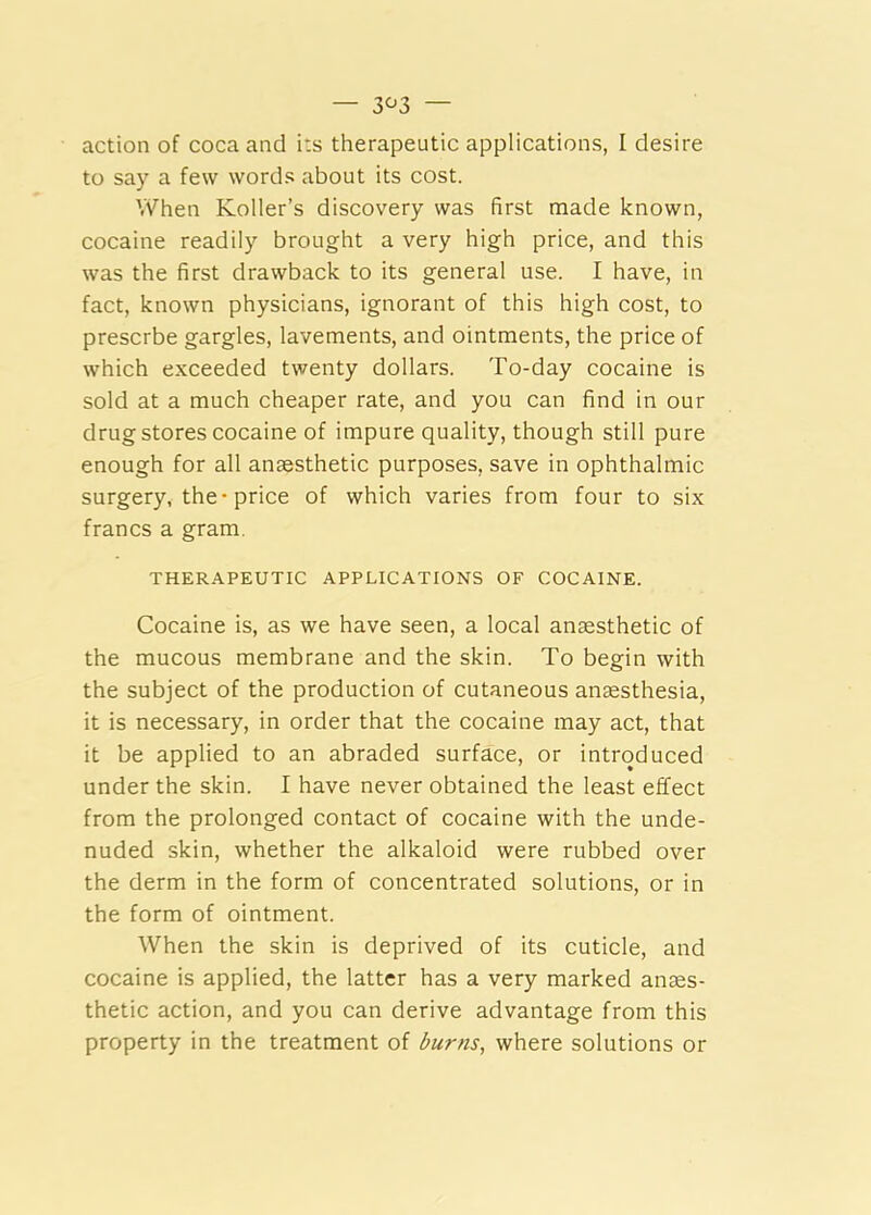 — 3^3 — action of coca and its therapeutic applications, I desire to say a few words about its cost. When Koller’s discovery was first made known, cocaine readily brought a very high price, and this was the first drawback to its general use. I have, in fact, known physicians, ignorant of this high cost, to prescrbe gargles, lavements, and ointments, the price of which exceeded twenty dollars. To-day cocaine is sold at a much cheaper rate, and you can find in our drug stores cocaine of impure quality, though still pure enough for all anaesthetic purposes, save in ophthalmic surgery, the*price of which varies from four to six francs a gram. THERAPEUTIC APPLICATIONS OF COCAINE. Cocaine is, as we have seen, a local anaesthetic of the mucous membrane and the skin. To begin with the subject of the production of cutaneous anaesthesia, it is necessary, in order that the cocaine may act, that it be applied to an abraded surface, or introduced under the skin. I have never obtained the least effect from the prolonged contact of cocaine with the unde- nuded skin, whether the alkaloid were rubbed over the derm in the form of concentrated solutions, or in the form of ointment. When the skin is deprived of its cuticle, and cocaine is applied, the latter has a very marked anaes- thetic action, and you can derive advantage from this property in the treatment of burns, where solutions or