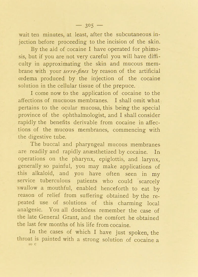 wait ten minutes, at least, after the subcutaneous in- jection before proceeding to the incision of the skin. By the aid of cocaine I have operated for phimo- sis, but if you are not very careful you will have diffi- culty in approximating the skin and mucous mem- brane with your serve-fines by reason of the artificial oedema produced by the injection of the cocaine solution in the cellular tissue of the prepuce. I come now to the application of cocaine to the affections of mucuous membranes. I shall omit what pertains to the ocular mucosa, this being the special province of the ophthalmologist, and I shall consider rapidly the benefits derivable from cocaine in affec- tions of the mucous membranes, commencing with the digestive tube. The buccal and pharyngeal mucous membranes are readily and rapidly anaesthetized by cocaine. In operations on the pharynx, epiglottis, and larynx, generally so painful, you may make applications of this alkaloid, and you have often seen in my service tuberculous patients who could scarcely swallow a mouthful, enabled henceforth to eat by reason of relief from suffering obtained by the re- peated use of solutions of this charming local analgesic. You all doubtless remember the case of the late General Grant, and the comfort he obtained the last few months of his life from cocaine. In the cases of which I have just spoken, the throat is painted with a strong solution of cocaine a 20 C