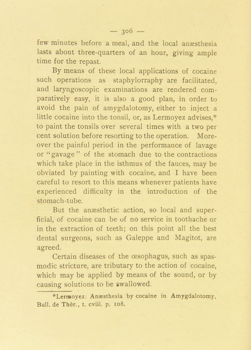 — 3°6 — few minutes before a meal, and the local anaesthesia lasts about three-quarters of an hour, giving ample time for the repast. By means of these local applications of cocaine such operations as staphylorraphy are facilitated, and laryngoscopic examinations are rendered com- paratively easy, it is also a good plan, in order to avoid the pain of amygdalotomy, either to inject a little cocaine into the tonsil, or, as Lermoyez advises,* to paint the tonsils over several times with a two per cent solution before resorting to the operation. More- over the painful period in the performance of lavage or “gavage” of the stomach due to the contractions which take place in the isthmus of the fauces, may be obviated by painting with cocaine, and I have been careful to resort to this means whenever patients have experienced difficulty in the introduction of the stomach-tube. But the anaesthetic action, so local and super- ficial, of cocaine can be of no service in toothache or in the extraction of teeth; on this point all the best dental surgeons, such as Galeppe and Magitot, are agreed. Certain diseases of the oesophagus, such as spas- modic stricture, are tributary to the action of cocaine, which may be applied by means of the sound, or by causing solutions to be swallowed. *Lermoyez: Anaesthesia by cocaine in Amygdalotomy,