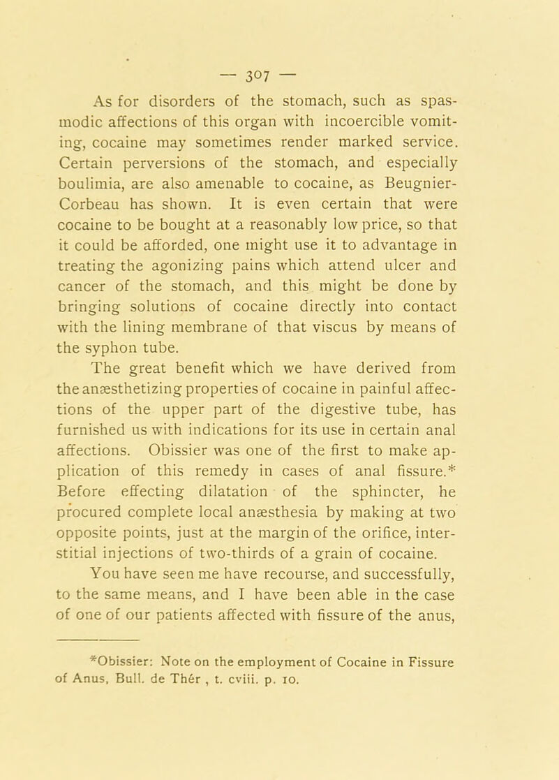 As for disorders of the stomach, such as spas- modic affections of this organ with incoercible vomit- ing, cocaine may sometimes render marked service. Certain perversions of the stomach, and especially boulimia, are also amenable to cocaine, as Beugnier- Corbeau has shown. It is even certain that were cocaine to be bought at a reasonably low price, so that it could be afforded, one might use it to advantage in treating the agonizing pains which attend ulcer and cancer of the stomach, and this might be done by bringing solutions of cocaine directly into contact with the lining membrane of that viscus by means of the syphon tube. The great benefit which we have derived from the anaesthetizing properties of cocaine in painful affec- tions of the upper part of the digestive tube, has furnished us with indications for its use in certain anal affections. Obissier was one of the first to make ap- plication of this remedy in cases of anal fissure.* Before effecting dilatation of the sphincter, he procured complete local anaesthesia by making at two opposite points, just at the margin of the orifice, inter- stitial injections of two-thirds of a grain of cocaine. You have seen me have recourse, and successfully, to the same means, and I have been able in the case of one of our patients affected with fissure of the anus. *Obissier: Note on the employment of Cocaine in Fissure of Anus, Bull, de Th6r , t. cviii. p. lo.