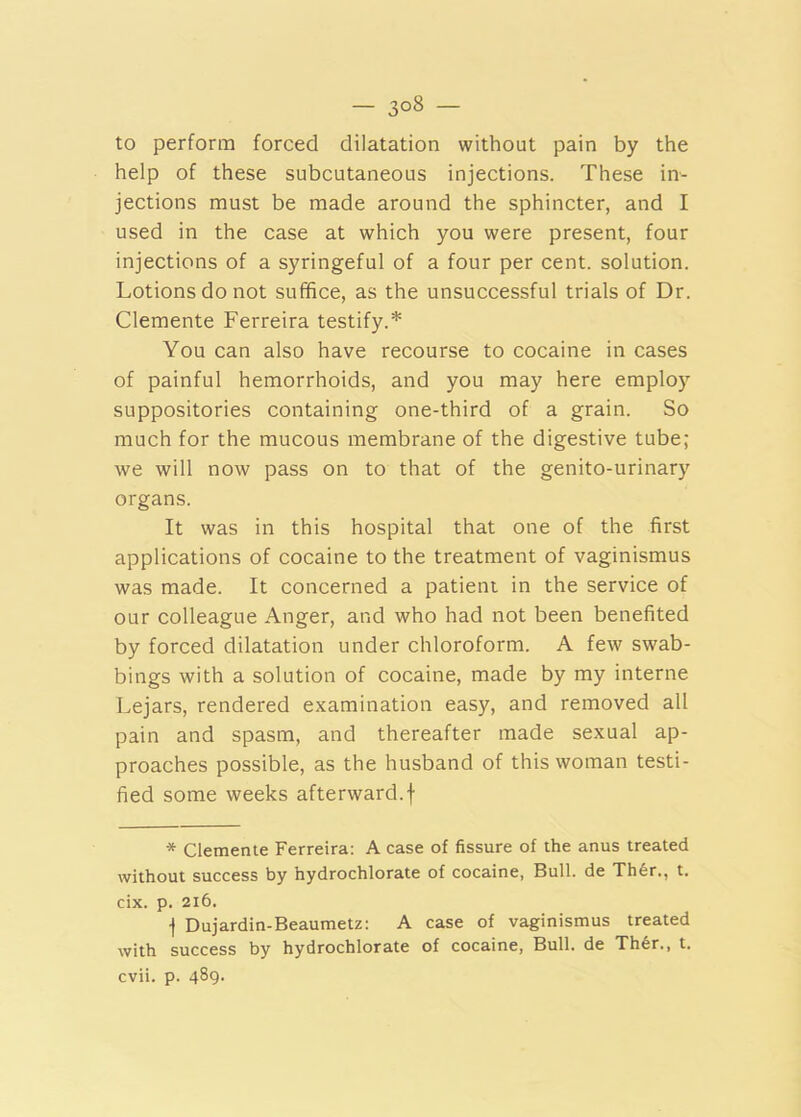 — — to perform forced dilatation without pain by the help of these subcutaneous injections. These in- jections must be made around the sphincter, and I used in the case at which you were present, four injections of a syringeful of a four per cent, solution. Lotions do not suffice, as the unsuccessful trials of Dr. Clemente Ferreira testify.* You can also have recourse to cocaine in cases of painful hemorrhoids, and you may here employ suppositories containing one-third of a grain. So much for the mucous membrane of the digestive tube; we will now pass on to that of the genito-urinary organs. It was in this hospital that one of the first applications of cocaine to the treatment of vaginismus was made. It concerned a patient in the service of our colleague Anger, and who had not been benefited by forced dilatation under chloroform. A few swab- bings with a solution of cocaine, made by my interne Lejars, rendered examination easy, and removed all pain and spasm, and thereafter made sexual ap- proaches possible, as the husband of this woman testi- fied some weeks afterward.f * Clemente Ferreira: A case of fissure of the anus treated without success by hydrochlorate of cocaine, Bull, de Th6r., t. cix. p. 216. j Dujardin-Beaumetz: A case of vaginismus treated with success by hydrochlorate of cocaine, Bull, de Th6r., t. cvii. p. 489.