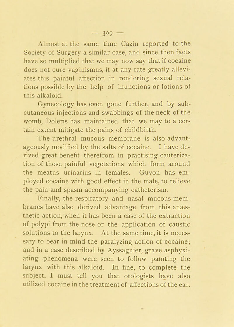 — 3°9 — Almost at the same time Cazin reported to the Society of Surgery a similar case, and since then facts have so multiplied that we may now say that if cocaine does not cure vaginismus, it at any rate greatly allevi- ates this painful affection in rendering sexual rela- tions possible by the help of inunctions or lotions of this alkaloid. Gynecology has even gone further, and by sub- cutaneous injections and swabbings of the neck of the womb, Doleris has maintained that we may to a cer- tain extent mitigate the pains of childbirth. The urethral mucous membrane is also advant- ageously modified by the salts of cocaine. I have de- rived great benefit therefrom in practising cauteriza- tion of those painful vegetations which form around the meatus urinarius in females. Guyon has em- ployed cocaine with good effect in the male, to relieve the pain and spasm accompanying catheterism. Finally, the respiratory and nasal mucous mem- branes have also derived advantage from this anaes- thetic action, when it has been a case of the extraction of polypi from the nose or the application of caustic solutions to the larynx. At the same time, it is neces- sary to bear in mind the paralyzing action of cocaine; and in a case described by Ayssaguier, grave asphyxi- ating phenomena were seen to follow painting the larynx with this alkaloid. In fine, to complete the subject, I must tell you that otologists have also utilized cocaine in the treatment of affections of the ear.