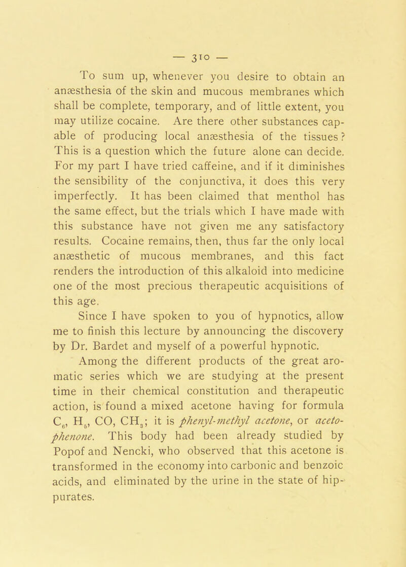 To sum up, whenever you desire to obtain an anaesthesia of the skin and mucous membranes which shall be complete, temporary, and of little extent, you may utilize cocaine. Are there other substances cap- able of producing local anaesthesia of the tissues ? This is a question which the future alone can decide. For my part I have tried caffeine, and if it diminishes the sensibility of the conjunctiva, it does this very imperfectly. It has been claimed that menthol has the same effect, but the trials which I have made with this substance have not given me any satisfactory results. Cocaine remains, then, thus far the only local anaesthetic of mucous membranes, and this fact renders the introduction of this alkaloid into medicine one of the most precious therapeutic acquisitions of this age. Since I have spoken to you of hypnotics, allow me to finish this lecture by announcing the discovery by Dr. Bardet and myself of a powerful hypnotic. Among the different products of the great aro- matic series which we are studying at the present time in their chemical constitution and therapeutic action, is found a mixed acetone having for formula C„, H^, CO, CHgi it is phenyl-methyl acetone, or aceto- phenone. This body had been already studied by Popof and Nencki, who observed that this acetone is transformed in the economy into carbonic and benzoic acids, and eliminated by the urine in the state of hip- purates.