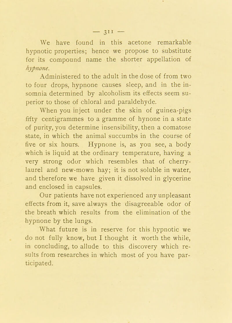 — 3” We have found in this acetone remarkable hypnotic properties; hence we propose to substitute for its compound name the shorter appellation of hypnone. Administered to the adult in the dose of from two to four drops, hypnone causes sleep, and in the in- somnia determined by alcoholism its effects seem su- perior to those of chloral and paraldehyde. When you inject under the skin of guinea-pigs fifty centigrammes to a gramme of hynone in a state of purity, you determine insensibility, then a comatose state, in which the animal succumbs in the course of five or six hours. Hypnone is, as you see, a body which is liquid at the ordinary temperature, having a very strong odor which resembles that of cherry- laurel and new-mown hay; it is not soluble in water, and therefore we have given it dissolved in glycerine and enclosed in capsules. Our patients have not experienced any unpleasant effects from it, save always the disagreeable odor of the breath which results from the elimination of the hypnone by the lungs. What future is in reserve for this hypnotic we do not fully know, but I thought it worth the while, in concluding, to allude to this discovery which re- sults from researches in which most of you have par- ticipated.
