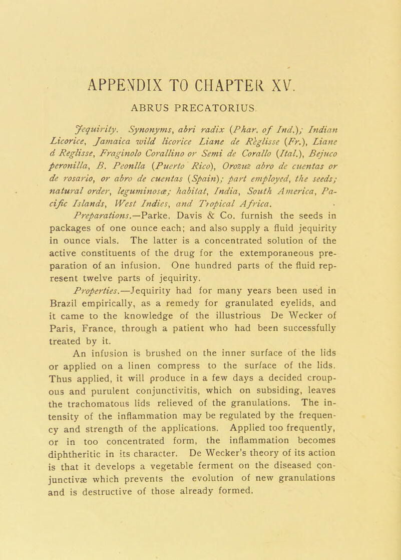 APPENDIX TO CHAPTER XV. ABRUS PRECATORIUS Jeqtiirity. Synonyms, abri radix {Phar. of Ind.); Indian Licorice, Jamaica wild licorice Liane de Rhglisse {Fr.), Liane d Reglisse, Fraginolo Co7'allino or Semi de Corallo {Itall), Bejuco peronilla, B. Peonlla {Puerto Rico), Orozm abro de cuentas or de rosario, or abro de cuentas {Spain); part etnployed, the seeds; natural order, leguminosce; habitat, India, South America, Pa- cific Islands, West Indies, and Tropical Africa. Preparations.—VzxVt.. Davis & Co. furnish the seeds in packages of one ounce each; and also supply a fluid jequirity in ounce vials. The latter is a concentrated solution of the active constituents of the drug for the extemporaneous pre- paration of an infusion. One hundred parts of the fluid rep- resent twelve parts of jequirity. Properties.—Jequirity had for many years been used in Brazil empirically, as a remedy for granulated eyelids, and it came to the knowledge of the illustrious De Weeker of Paris, France, through a patient who had been successfully treated by it. An infusion is brushed on the inner surface of the lids or applied on a linen compress to the surface of the lids. Thus applied, it will produce in a few days a decided croup- ous and purulent conjunctivitis, which on subsiding, leaves the trachomatous lids relieved of the granulations. The in- tensity of the inflammation may be regulated by the frequen- cy and strength of the applications. Applied too frequently, or in too concentrated form, the inflammation becomes diphtheritic in its character. De Weeker’s theory of its action is that it develops a vegetable ferment on the diseased qon- junctivae which prevents the evolution of new granulations and is destructive of those already formed.
