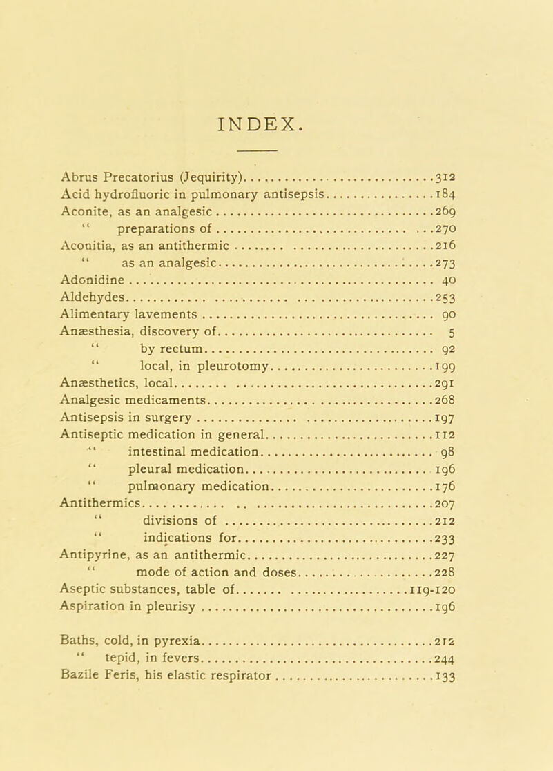 INDEX Abrus Precatorius (Jequirity) 312 Acid hydrofluoric in pulmonary antisepsis 184 Aconite, as an analgesic 269 “ preparations of 270 Aconitia, as an antithermic 216 “ as an analgesic 273 Adonidine 40 Aldehydes 253 Alimentary lavements 90 Anaesthesia, discovery of 5 “ by rectum 92 “ local, in pleurotomy 199 Anaesthetics, local 291 Analgesic medicaments 268 Antisepsis in surgery 197 Antiseptic medication in general 112 “ intestinal medication 98 “ pleural medication 196 “ pulmonary medication 176 Antithermics 207 “ divisions of 212 “ indications for 233 Antipyrine, as an antithermic 227 “ mode of action and doses 228 Aseptic substances, table of 119-120 Aspiration in pleurisy 196 Baths, cold, in pyrexia 2t2 “ tepid, in fevers 244 Bazile Feris, his elaistic respirator 133