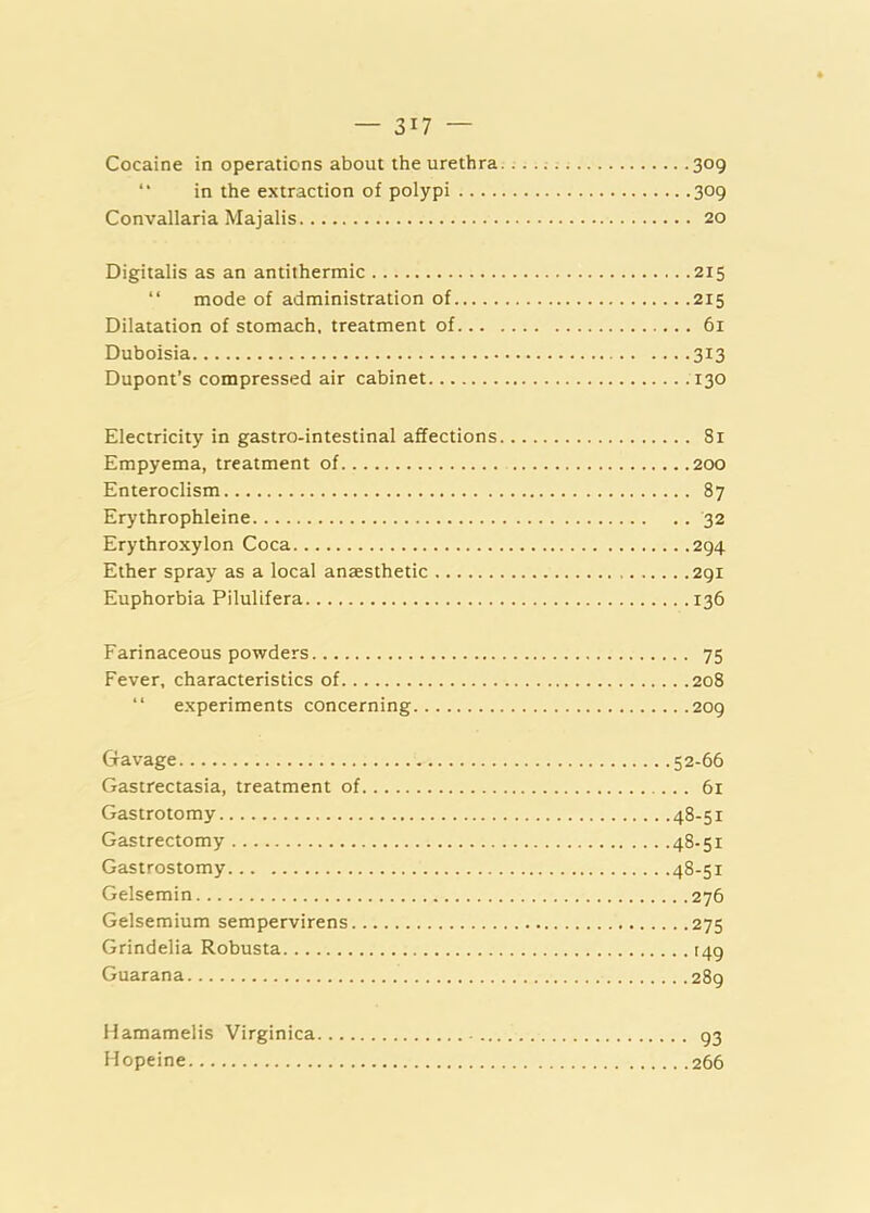 Cocaine in operations about the urethra. 309 “ in the extraction of polypi 309 Convallaria Majalis 20 Digitalis as an antithermic 215 “ mode of administration of 215 Dilatation of stomach, treatment of 61 Duboisia 313 Dupont’s compressed air cabinet 130 Electricity in gastro-intestinal affections 81 Empyema, treatment of 200 Enteroclism 87 Erythrophleine 32 Erythroxylon Coca 294 Ether spray as a local anaesthetic 291 Euphorbia Pilulifera 136 Farinaceous powders 75 Fever, characteristics of 208 “ experiments concerning 209 Gavage 52-66 Gastrectasia, treatment of 61 Gastrotomy 48-51 Gastrectomy 48-51 Gastrostomy 48-51 Gelsemin 276 Gelsemium sempervirens 275 Grindelia Robusta [49 Guarana 289 Hamamelis Virginica 93 Hopeine 266