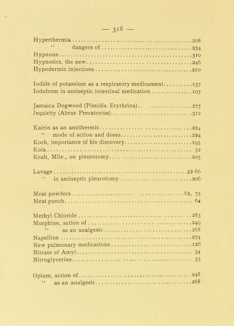 Hyperthermia 208 “ dangers of 234 Hypnone 310 Hypnotics, the new 246 Hypodermic injections 210 Iodide of potassium as a respiratory medicament 137 Iodoform in antiseptic intestinal medication 107 Jamaica Dogwood (Piscidia Erythrina) 277 Jequirity (Abrus Precatorius) 312 Kairin as an antithermic 224 “ mode of action and doses 224 Koch, importance of his discovery 195 Kola 32 Kraft, Mile., on pleurotomy 205 Lavage 52-66 “ in antiseptic pleurotomy 206 Meat powders 62, 75 Meat punch 64 Methyl Chloride 283 Morphine, action of 249 “ as an analgesic 268 Napelline 274 New pulmonary medications 126 Nitrate of Amyl 34 Nitroglycerine 33 Opium, action of 248 “ as an analgesic 268