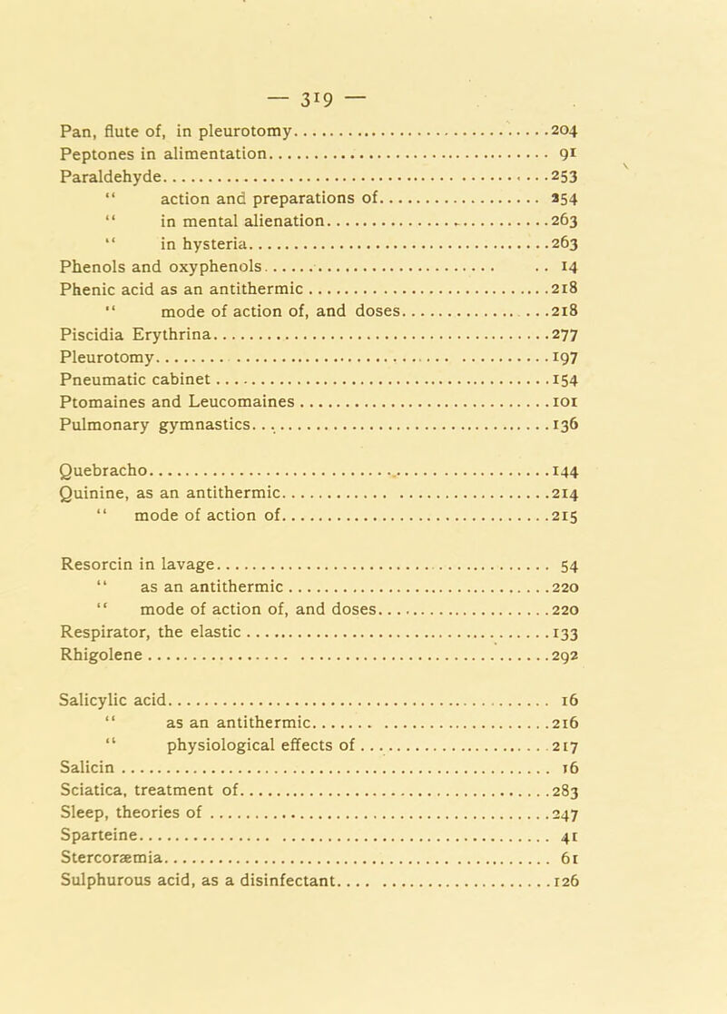 Pan, flute of, in pleurotomy 204 Peptones in alimentation 91 Paraldehyde 253 “ action and preparations of 254 “ in mental alienation 263 “ in hysteria 263 Phenols and oxyphenols .. 14 Phenic acid as an antithermic 218 “ mode of action of, and doses 218 Piscidia Erythrina 277 Pleurotomy 197 Pneumatic cabinet 154 Ptomaines and Leucomaines loi Pulmonary gymnastics. 136 Quebracho 144 Quinine, as an antithermic 214 “ mode of action of 215 Resorcin in lavage 54 “ as an antithermic 220 “ mode of action of, and doses 220 Respirator, the elastic 133 Rhigolene 292 Salicylic acid 16 “ as an antithermic 216 “ physiological effects of 217 Salicin 16 Sciatica, treatment of 283 Sleep, theories of 247 Sparteine 41 Stercorzemia 6r Sulphurous acid, as a disinfectant 126