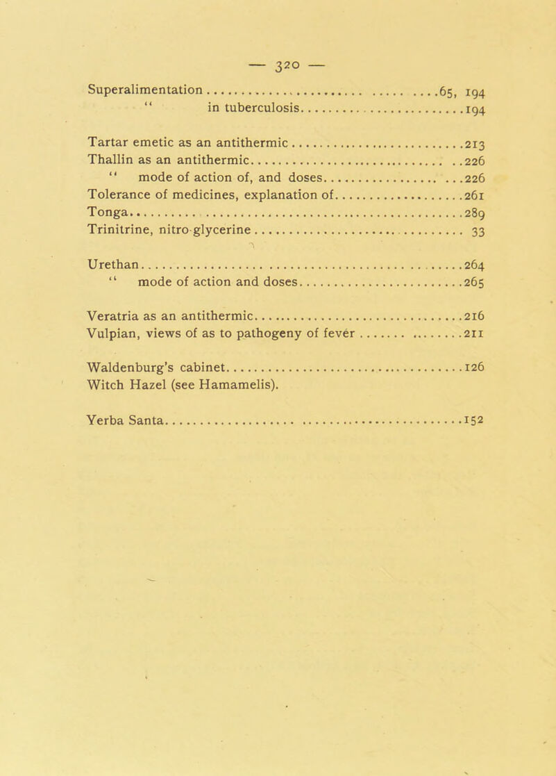 Superalimentation 65, 194 “ in tuberculosis 194 Tartar emetic as an antithermic 213 Thallin as an antithermic 226  mode of action of, and doses 226 Tolerance of medicines, explanation of 261 Tonga 289 Trinitrine, nitro glycerine 33 Urethan 264 “ mode of action and doses 265 Veratria as an antithermic 216 Vulpian, views of as to pathogeny of fever 211 Waldenburg’s cabinet 126 Witch Hazel (see Hamamelis). Yerba Santa 152