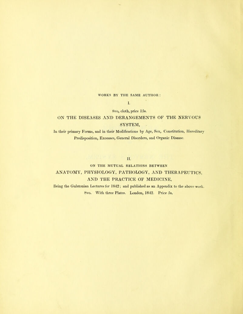 WORKS BY THE SAME AUTHOR : 1. 8VO, cloth, price 15s. ON THE DISEASES AND DERANGEMENTS OF THE NERVOUS SYSTEM, In their primary Forms, and in their Modifications by Age, Sex, Constitution, Hereditary Predisposition, Excesses, General Disorders, and Organic Disease. II. ON THE MUTUAL RELATIONS BETWEEN ANATOMY, PHYSIOLOGY, PATHOLOGY, AND THERAPEUTICS, AND THE PRACTICE OF MEDICINE, Being the Gnlstonian Lectures for 1842; and published as an Appendix to the above work.