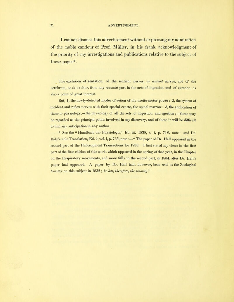 I cannot dismiss this advertisement without expressing my admiration of the noble candour of Prof. Muller, in his frank acknowledgment of the priority of my investigations and publications relative to the subject of these pages*. The exclusion of sensation, of the sentient nerves, as sentient nerves, and of the cerebrum, as m-excitor, from any essential part in the acts of ingestion and of egestion, is also a point of great interest. But, 1, the newly-detected modes of action of the excito-motor power; 2, the system of incident and reflex nerves with their special centre, the spinal marrow ; 3, the application of these to physiology,—the physiology of all the acts of ingestion and egestion ;—these may be regarded as the principal points involved in my discovery, and of these it will be difficult to find any anticipation in any author. * See the “ Handbuch der Physiologic,” Ed. iii, 1838, t. i, p. 718, note; and Dr. Baly’s able Translation, Ed. 2, vol. i, p. 755, note :—“ The paper of Dr. Hall appeared in the second part of the Philosophical Transactions for 1833. I first stated my views in the first part of the first edition of this work, which appeared in the spring of that year, in the Chapter on the Respiratory movements, and more fully in the second part, in 1834, after Dr. Hall’s paper had appeared. A paper by Dr. Hall had, however, been read at the Zoological Society on this subject in 1832 ; he has, therefore, the priority.”