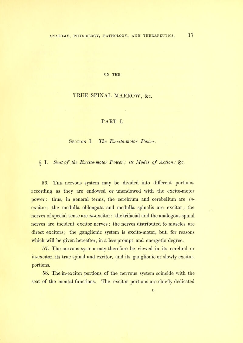 ON THE TRUE SPINAL MARROW, &c. PART I. Section I. The Excito-motor Power. § I. Seat of the Excito-motor Power; its Modes of Action; ^c. 56. The nervous system may be divided into different portions, according as they are endowed or unendowed with the excito-motor power; thus, in general terms, the cerebrum and cerebellum are in- excitor; the medulla oblongata and medulla spinalis are exciter; the nerves of special sense are m-excitor; the trifacial and the analogous spinal nerves are incident excitor nerves; the nerves distributed to muscles are direct excitors; the ganglionic system is excito-motor, but, for reasons which will be given hereafter, in a less prompt and energetic degree. 57. The nervous system may therefore be viewed in its cerebral or in-excitor, its true spinal and excitor, and its ganglionic or slowly excitor, portions. 58. The in-excitor portions of the nervous system coincide with the seat of the mental functions. The excitor portions are chiefly dedicated D