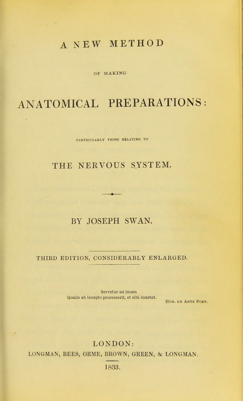 A NEW METHOD OF MAKING ANATOMICAL PREPARATIONS: PARTICULARLY THOSE RELATING TO THE NERVOUS S.YSTEM. BY JOSEPH SWAN. THIRD EDITION, CONSIDERABLY ENLARGED. Servetur ad imum Qualis ab incepto processerit, et sibi constet. HOR. DK Arte Poet. LONDON: LONGMAN, REES, ORME, BROWN, GREEN, & LONGMAN. 1833.