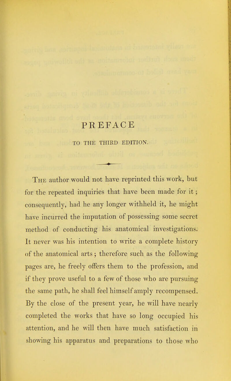 TO THE THIRD EDITION. The author would not have reprinted this work, but for the repeated inquiries that have been made for it; consequently, had he any longer withheld it, he might have incurred the imputation of possessing some secret method of conducting his anatomical investigations. It never was his intention to write a complete history of the anatomical arts; therefore such as the following pages are, he freely offers them to the profession, and if they prove useful to a few of those who are pursuing the same path, he shall feel himself amply recompensed. By the close of the present year, he will have nearly completed the works that have so long occupied his attention, and he will then have much satisfaction in showing his apparatus and preparations to those who