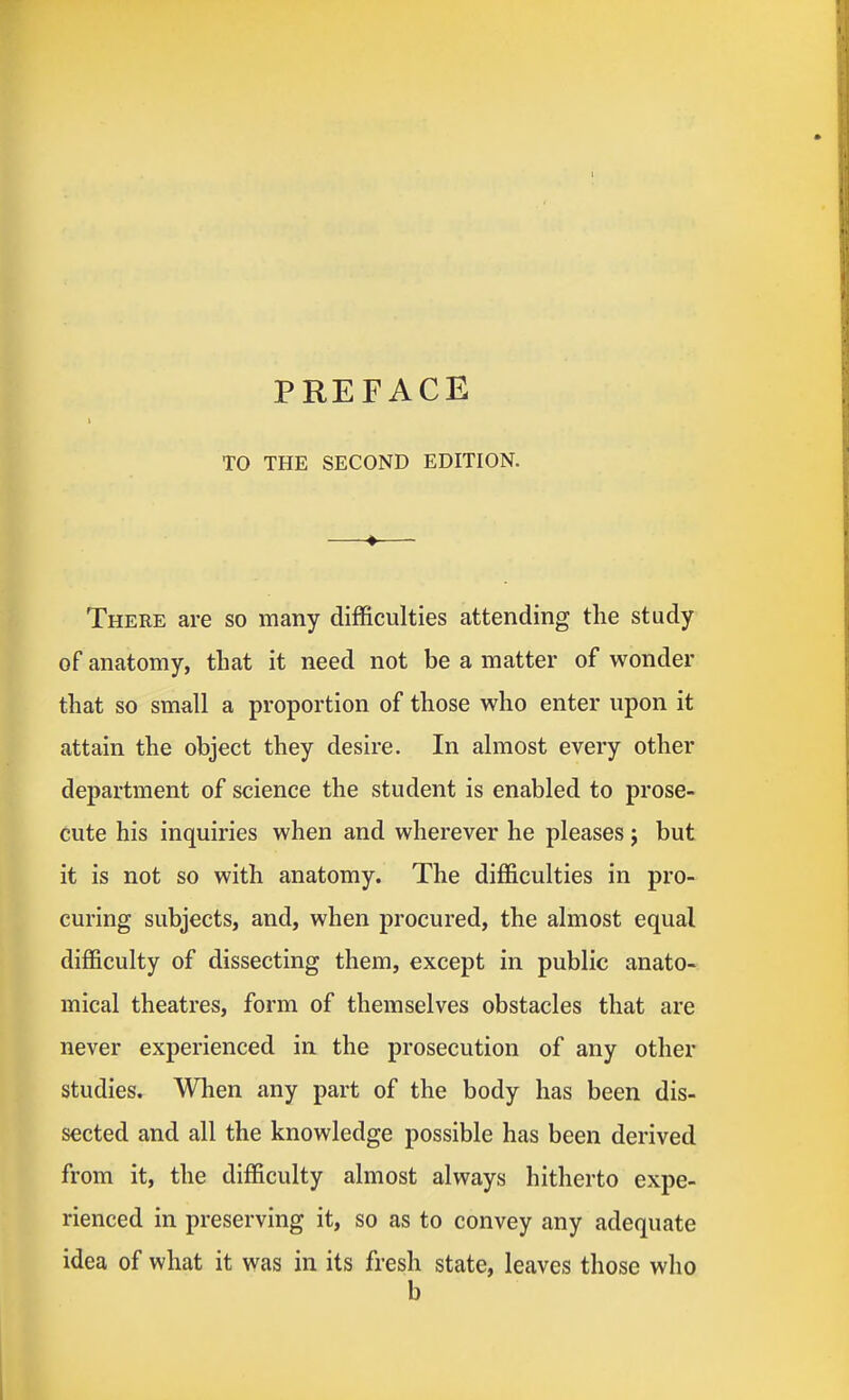 TO THE SECOND EDITION. There are so many difficulties attending the study of anatomy, that it need not be a matter of wonder that so small a proportion of those who enter upon it attain the object they desire. In almost every other department of science the student is enabled to prose- cute his inquiries when and wherever he pleases j but it is not so with anatomy. The difficulties in pro- curing subjects, and, when procured, the almost equal difficulty of dissecting them, except in public anato- mical theatres, form of themselves obstacles that are never experienced in the prosecution of any other studies. When any part of the body has been dis- sected and all the knowledge possible has been derived from it, the difficulty almost always hitherto expe- rienced in preserving it, so as to convey any adequate idea of what it was in its fresh state, leaves those who b