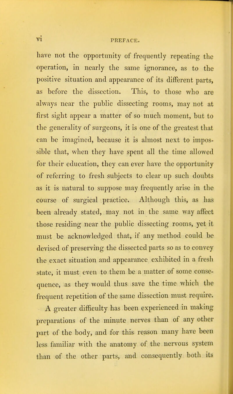 have not the opportunity of frequently repeating the operation, in nearly the same ignorance, as to the positive situation and appearance of its different parts, as before the dissection. This, to those who are always near the public dissecting rooms, may not at first sight appear a matter of so much moment, but to the generality of surgeons, it is one of the greatest that can be imagined, because it is almost next to impos- sible that, when they have spent all the time allowed for their education, they can ever have the opportunity of referring to fresh subjects to clear up such doubts as it is natural to suppose may frequently arise in the course of surgical practice. Although this, as has been already stated, may not in the same way affect those residing near the public dissecting rooms, yet it must be acknowledged that, if any method could be devised of preserving the dissected parts so as to convey the exact situation and appearance exhibited in a fresh state, it must even to them be a matter of some conse- quence, as they would thus save the time which the frequent repetition of the same dissection must require. A greater difficulty has been experienced in making preparations of the minute nerves than of any other part of the body, and for this reason many have been less familiar with the anatomy of the nervous system than of the other parts, and consequently both its