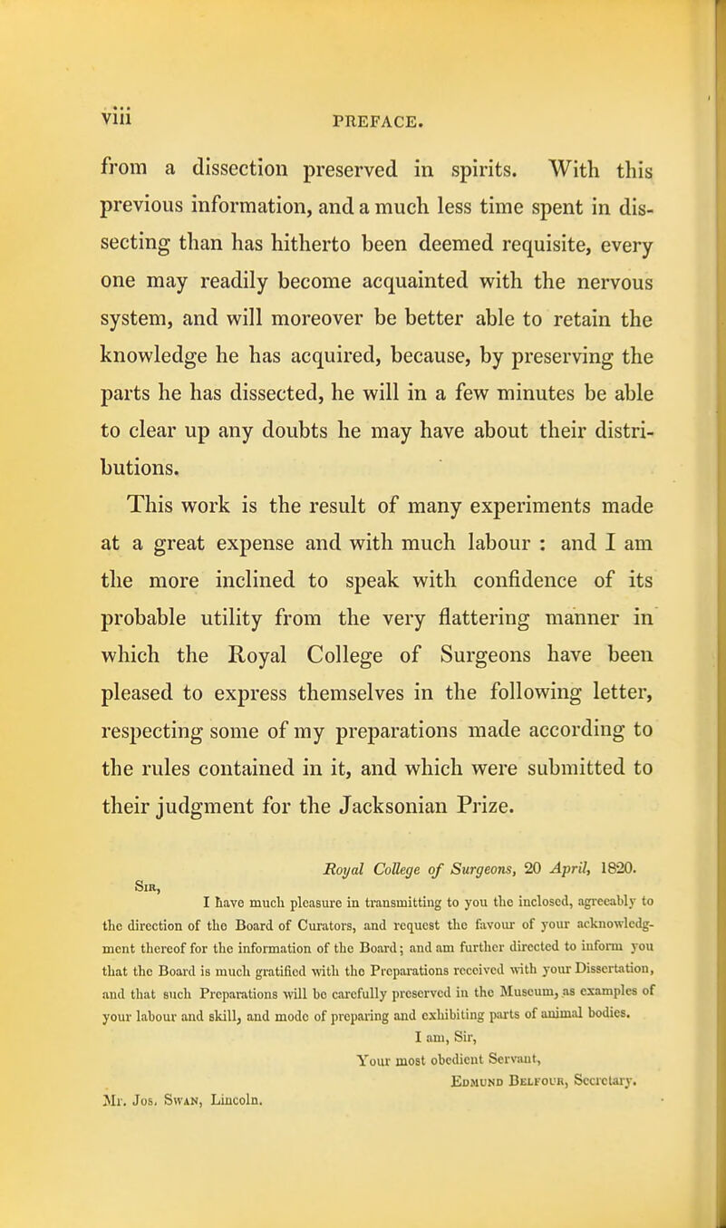 from a dissection preserved in spirits. With this previous information, and a much less time spent in dis- secting than has hitherto been deemed requisite, every- one may readily become acquainted with the nervous system, and will moreover be better able to retain the knowledge he has acquired, because, by preserving the parts he has dissected, he will in a few minutes be able to clear up any doubts he may have about their distri- butions. This work is the result of many experiments made at a great expense and with much labour : and I am the more inclined to speak with confidence of its probable utility from the very flattering manner in which the Royal College of Surgeons have been pleased to express themselves in the following letter, respecting some of my preparations made according to the rules contained in it, and which were submitted to their judgment for the Jacksonian Prize. Royal CoUege of Surgeons, 20 April, 1820. Sir, I have mucli pleasvire in transmitting to you the inclosed, agreeably to the direction of the Board of Curators, and request the favour of your acknowledg- ment thereof for the information of the Board; and am further directed to iufonu you that the Board is much gratified \vith the Preparations received with your Dissertation, and that such Preparations >vill bo carefully preserved in the Museum, .as examples of your labour and skill, and mode of preparing and exhibiting parts of animal bodies. I am, Sir, Your most obedient Serviuit, Edmund Belfoub, Secretary. Mr. Jos. Swan, Lincoln.