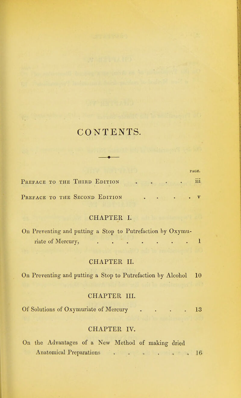 CONTENTS. —«— PAGE. Preface to the Third Edition . . . . iii Preface to the Second Edition . . . . v CHAPTER 1. On Preventing and putting a Stop to Putrefaction by Oxymu- riate of Mercury, ....... 1 CHAPTER H. On Preventing and putting a Stop to Putrefaction by Alcohol 10 CHAPTER HI. Of Solutions of Oxymuriate of Mercury .... 13 CHAPTER IV. On the Advantages of a New Method of making dried Anatomical Preparations ,16
