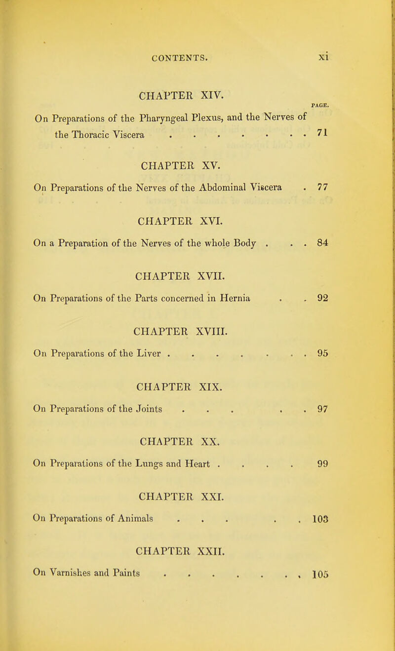 CHAPTER XIV. PAGE. On Preparations of the Pharyngeal Plexus, and the Nerves of the Thoracic Viscera . • 71 CHAPTER XV. On Preparations of the Nerves of the Abdominal Viscera . 77 CHAPTER XVI. On a Preparation of the Nerves of the whole Body . . . 84 CHAPTER XVII. On Preparations of the Parts concerned in Hernia . . 92 CHAPTER XVIII. On Preparations of the Liver . . . . . . . 95 CHAPTER XIX. On Preparations of the Joints ... . . 97 CHAPTER XX. On Preparations of the Lungs and Heart .... 99 CHAPTER XXI. On Preparations of Animals ... . , 103 CHAPTER XXII. On Varnishes and Paints .105