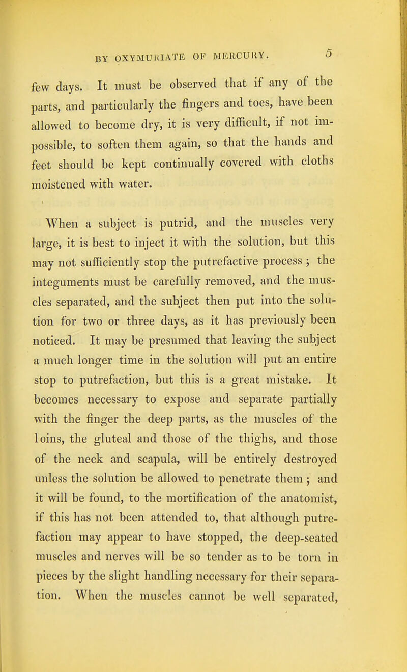 few days. It must be observed that if any of the parts, and particiihirly the fingers and toes, have been allowed to become dry, it is very difficult, if not im- possible, to soften them again, so that the hands and feet should be kept continually covered with cloths moistened with water. When a subject is putrid, and the muscles very large, it is best to inject it with the solution, but this may not sufficiently stop the putrefactive process ; the integuments must be carefully removed, and the mus- cles separated, and the subject then put into the solu- tion for two or three days, as it has previously been noticed. It may be presumed that leaving the subject a much longer time in the solution will put an entire stop to putrefaction, but this is a great mistake. It becomes necessary to expose and separate partially with the finger the deep parts, as the muscles of the loins, the gluteal and those of the thighs, and those of the neck and scapula, will be entirely destroyed unless the solution be allowed to penetrate them ; and it will be found, to the mortification of the anatomist, if this has not been attended to, that although putre- faction may appear to have stopped, the deep-seated muscles and nerves will be so tender as to be torn in pieces by the slight handling necessary for their separa- tion. When the muscles cannot be well separated,