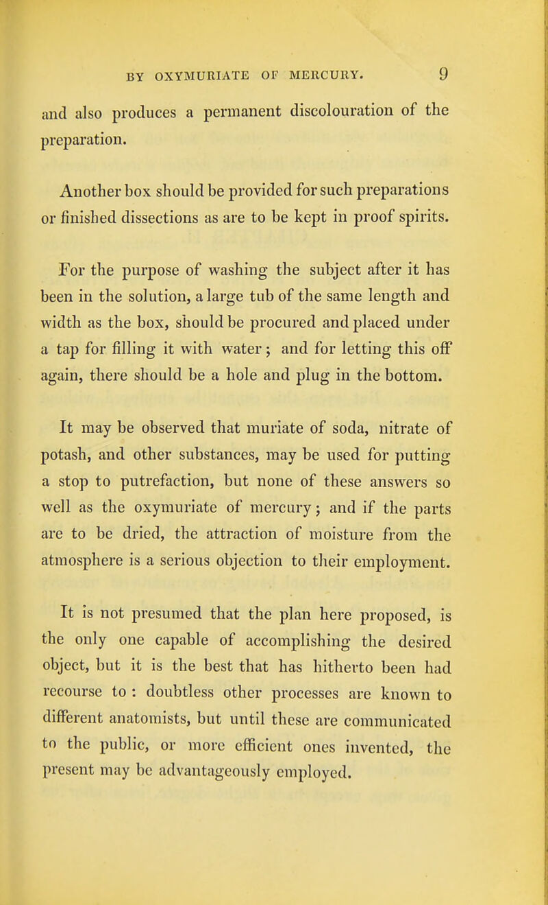 and also produces a permanent discolouration of the preparation. Another box should be provided for such preparations or finished dissections as are to be kept in proof spirits. For the purpose of washing the subject after it has been in the solution, a large tub of the same length and width as the box, should be procured and placed under a tap for filling it with water; and for letting this off again, there should be a hole and plug in the bottom. It may be observed that muriate of soda, nitrate of potash, and other substances, may be used for putting a stop to putrefaction, but none of these answers so well as the oxymuriate of mercury j and if the parts are to be dried, the attraction of moisture from the atmosphere is a serious objection to their employment. It is not presumed that the plan here proposed, is the only one capable of accomplishing the desired object, but it is the best that has hitherto been had recourse to : doubtless other processes are known to different anatomists, but until these are communicated to the public, or more efficient ones invented, the present may be advantageously employed.