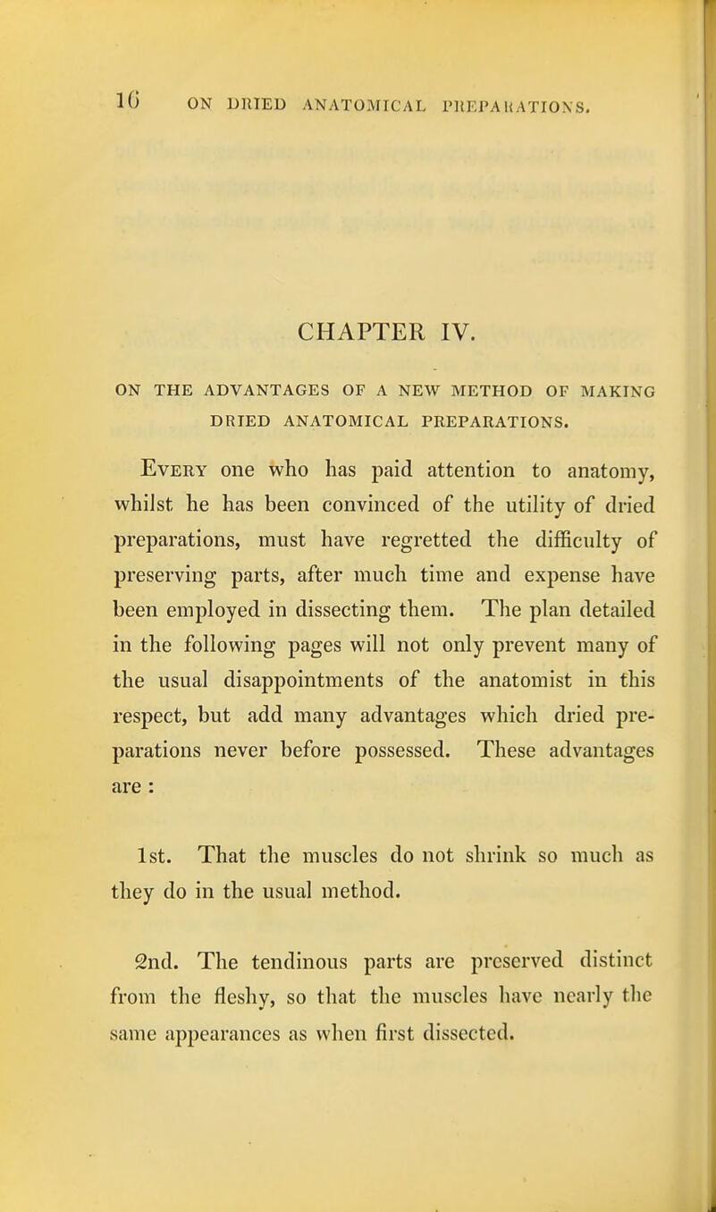 CHAPTER IV. ON THE ADVANTAGES OF A NEW METHOD OF MAKING DRIED ANATOMICAL PREPARATIONS. Every one who has paid attention to anatomy, whilst he has been convinced of the utility of dried preparations, must have regretted the difficulty of preserving parts, after much time and expense have been employed in dissecting them. The plan detailed in the following pages will not only prevent many of the usual disappointments of the anatomist in this respect, but add many advantages which dried pre- parations never before possessed. These advantages are : 1st. That the muscles do not shrink so much as they do in the usual method. 2nd. The tendinous parts are preserved distinct from the fleshy, so that the muscles have nearly the same appearances as when first dissected.