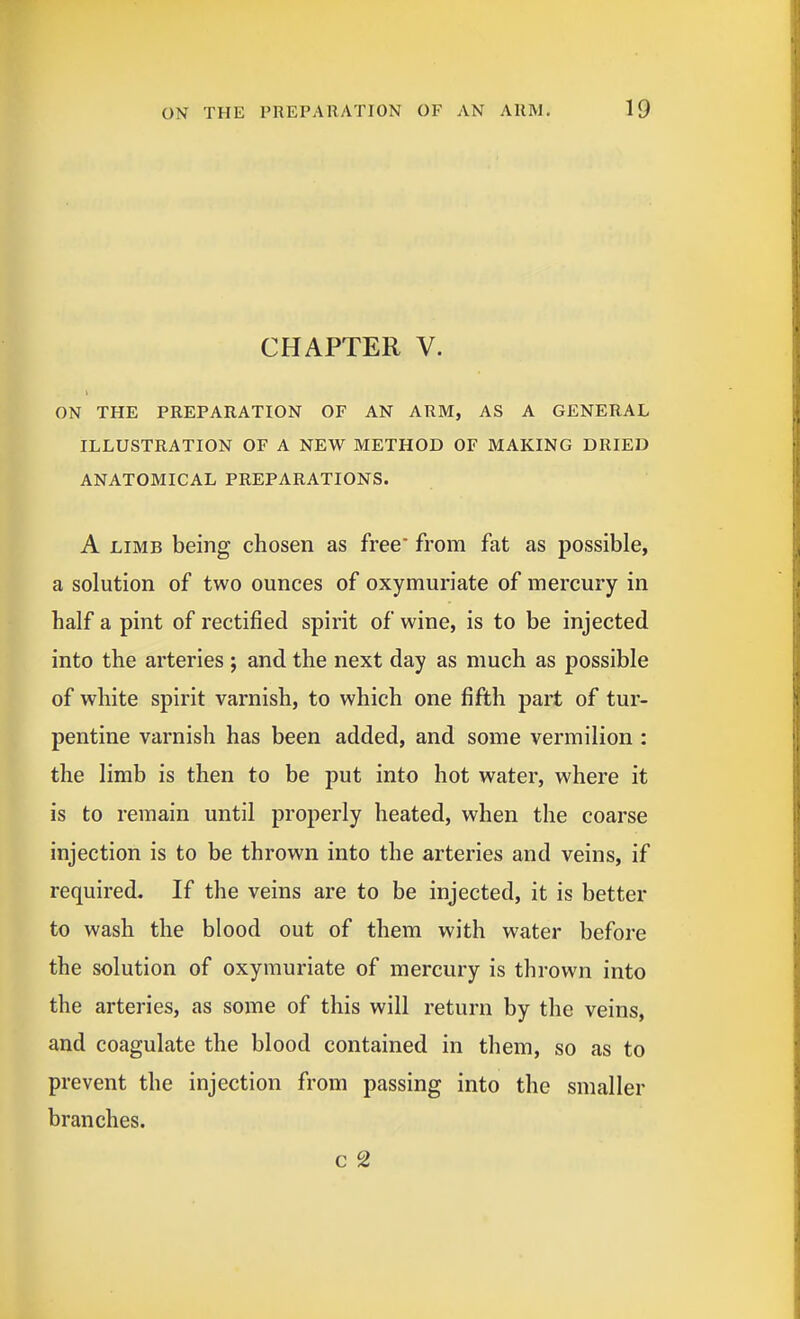 CHAPTER V. ON THE PREPARATION OF AN ARM, AS A GENERAL ILLUSTRATION OF A NEW METHOD OF MAKING DRIED ANATOMICAL PREPARATIONS. A LIMB being chosen as free* from fat as possible, a solution of two ounces of oxymuriate of mercury in half a pint of rectified spirit of wine, is to be injected into the arteries ; and the next day as much as possible of white spirit varnish, to which one fifth part of tur- pentine varnish has been added, and some vermilion : the limb is then to be put into hot water, where it is to remain until properly heated, when the coarse injection is to be thrown into the arteries and veins, if required. If the veins are to be injected, it is better to wash the blood out of them with water before the solution of oxymuriate of mercury is thrown into the arteries, as some of this will return by the veins, and coagulate the blood contained in them, so as to prevent the injection from passing into the smaller branches. c 2