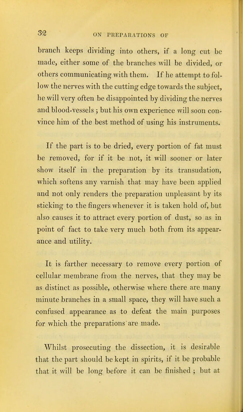 branch keeps dividing into others, if a long cut be made, either some of the branches will be divided, or others communicating with them. If he attempt to fol- low the nerves with the cutting edge towards the subject, he will very often be disappointed by dividing the nerves and blood-vessels ; but his own experience will soon con- vince him of the best method of using his instruments. If the part is to be dried, every portion of fat must be removed, for if it be not, it will sooner or later show itself in the preparation by its transudation, which softens any varnish that may have been applied and not only renders the preparation unpleasant by its sticking to the fingers whenever it is taken hold of, but also causes it to attract every portion of dust, so as in point of fact to take very much both from its appear- ance and utility. It is farther necessary to remove every portion of cellular membrane from the nerves, that they may be as distinct as possible, otherwise where there are many minute branches in a small space, they will have such a confused appearance as to defeat the main purposes for which the preparations are made. Whilst prosecuting the dissection, it is desirable that the part should be kept in spirits, if it be probable that it will be long before it can be finished ; but at