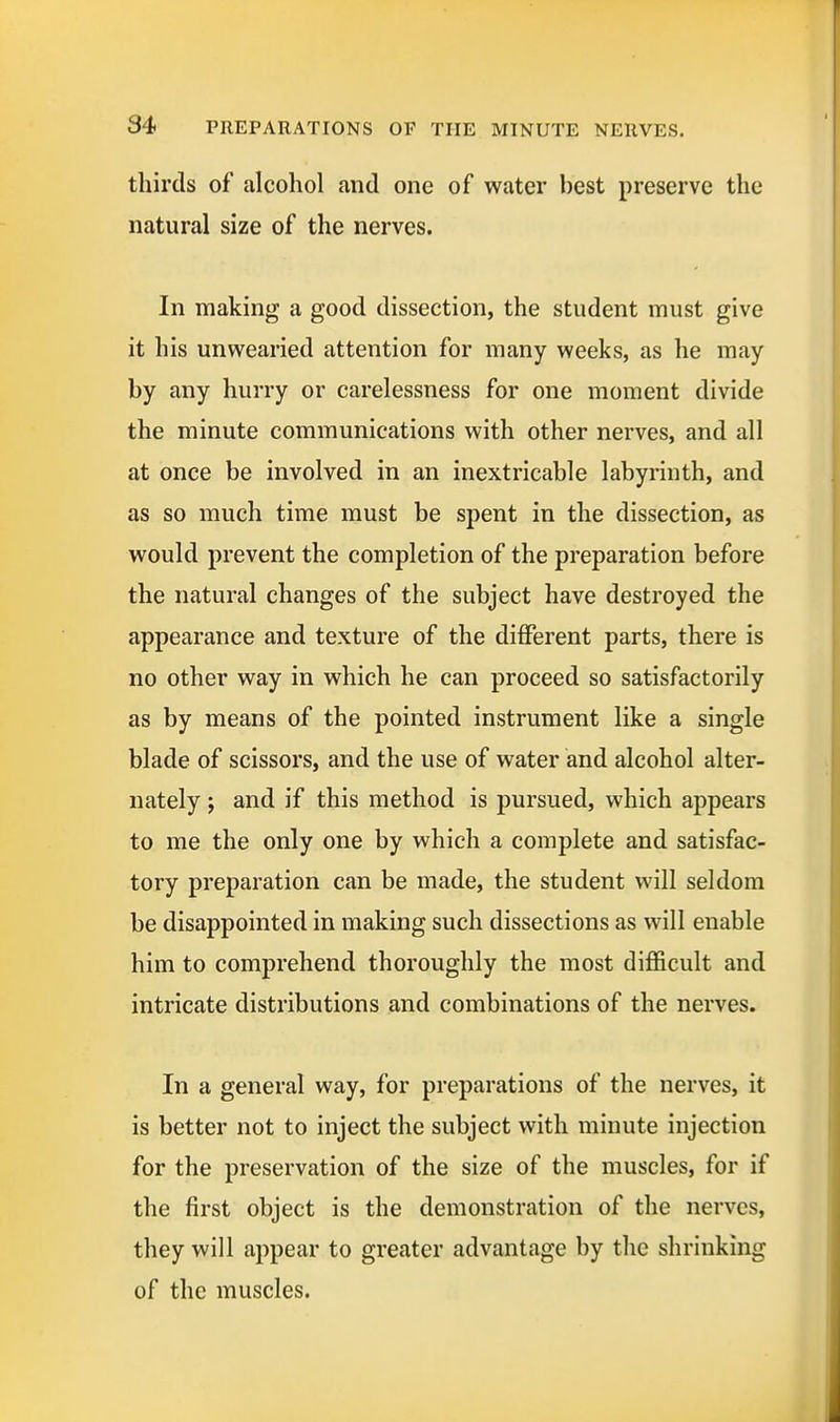 thirds of alcohol and one of water best preserve the natural size of the nerves. In making a good dissection, the student must give it his unwearied attention for many weeks, as he may by any hurry or carelessness for one moment divide the minute communications with other nerves, and all at once be involved in an inextricable labyrinth, and as so much time must be spent in the dissection, as would prevent the completion of the preparation before the natural changes of the subject have destroyed the appearance and texture of the different parts, there is no other way in which he can proceed so satisfactorily as by means of the pointed instrument like a single blade of scissors, and the use of water and alcohol alter- nately y and if this method is pursued, which appears to me the only one by which a complete and satisfac- tory preparation can be made, the student will seldom be disappointed in making such dissections as will enable him to comprehend thoroughly the most difficult and intricate distributions and combinations of the nerves. In a general way, for preparations of the nerves, it is better not to inject the subject with minute injection for the preservation of the size of the muscles, for if the first object is the demonstration of the nerves, they will appear to greater advantage by the shrinking of the muscles.