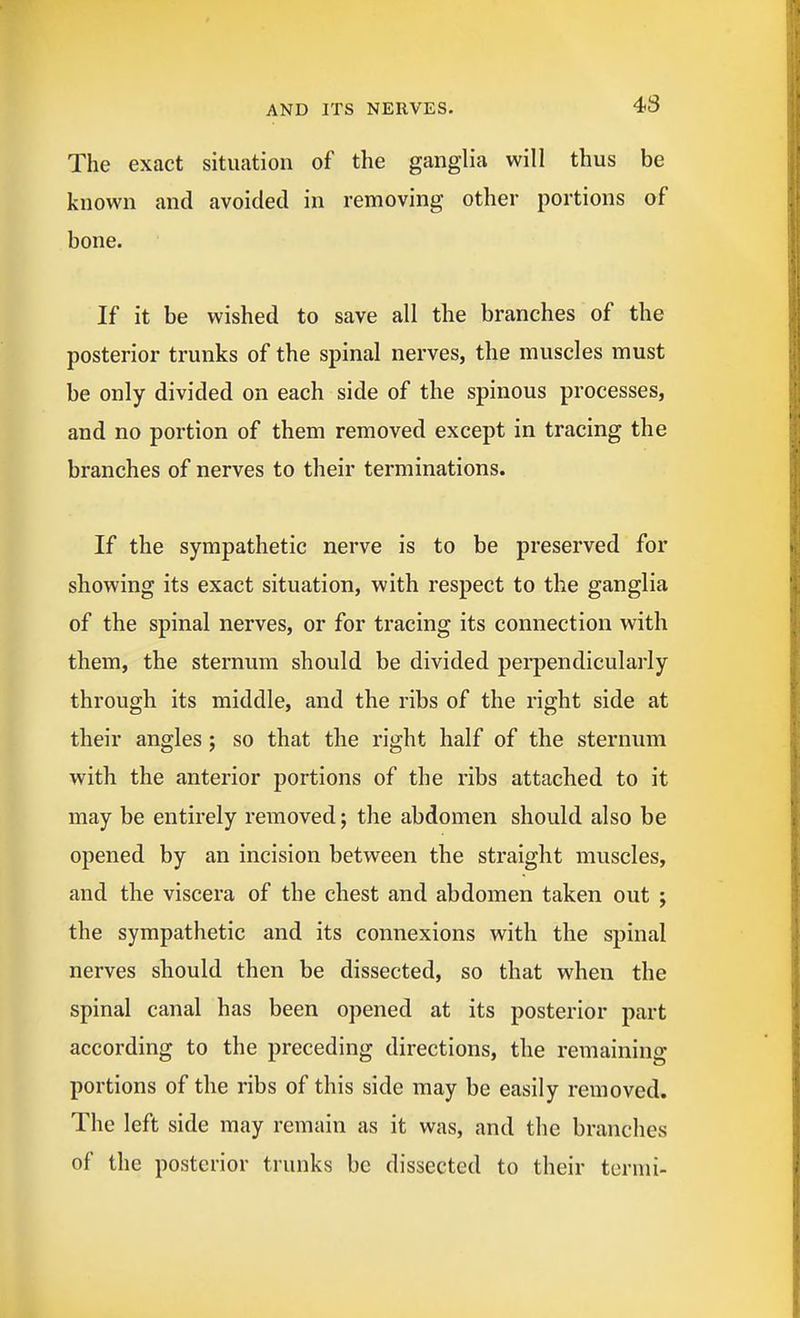 The exact situation of the ganglia will thus be known and avoided in removing other portions of bone. If it be wished to save all the branches of the posterior trunks of the spinal nerves, the muscles must be only divided on each side of the spinous processes, and no portion of them removed except in tracing the branches of nerves to their terminations. If the sympathetic nerve is to be preserved for showing its exact situation, with respect to the ganglia of the spinal nerves, or for tracing its connection with them, the sternum should be divided perpendicularly through its middle, and the ribs of the right side at their angles j so that the right half of the sternum with the anterior portions of the ribs attached to it may be entirely removed; the abdomen should also be opened by an incision between the straight muscles, and the viscera of the chest and abdomen taken out ; the sympathetic and its connexions with the spinal nerves should then be dissected, so that when the spinal canal has been opened at its posterior part according to the preceding directions, the remaining portions of the ribs of this side may be easily removed. The left side may remain as it was, and the branches of the posterior trunks be dissected to their termi-