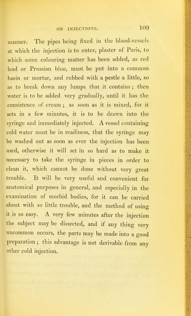 manner. The pipes being fixed in the blood-vessels at which the injection is to enter, plaster of Paris, to which some colouring matter has been added, as red lead or Prussian blue, must be put into a common basin or mortar, and rubbed with a pestle a little, so as to break down any lumps that it contains ; then watei* is to be added very gradually, until it has the consistence of cream ; as soon as it is mixed, for it sets in a few minutes, it is to be drawn into the syringe and immediately injected. A vessel containing cold water must be in readiness, that the syringe may be washed out as soon as ever the injection has been used, otherwise it will set in so hard as to make it necessary to take the syringe in pieces in order to clean it, which cannot be done without very great trouble. It will be very useful and convenient for anatomical purposes in general, and especially in the examination of morbid bodies, for it can be carried about with so little trouble, and the method of using it is so easy. A very few minutes after the injection the subject may be dissected, and if any thing very uncommon occurs, the parts may be made into a good preparation; this advantage is not derivable from any other cold injection.