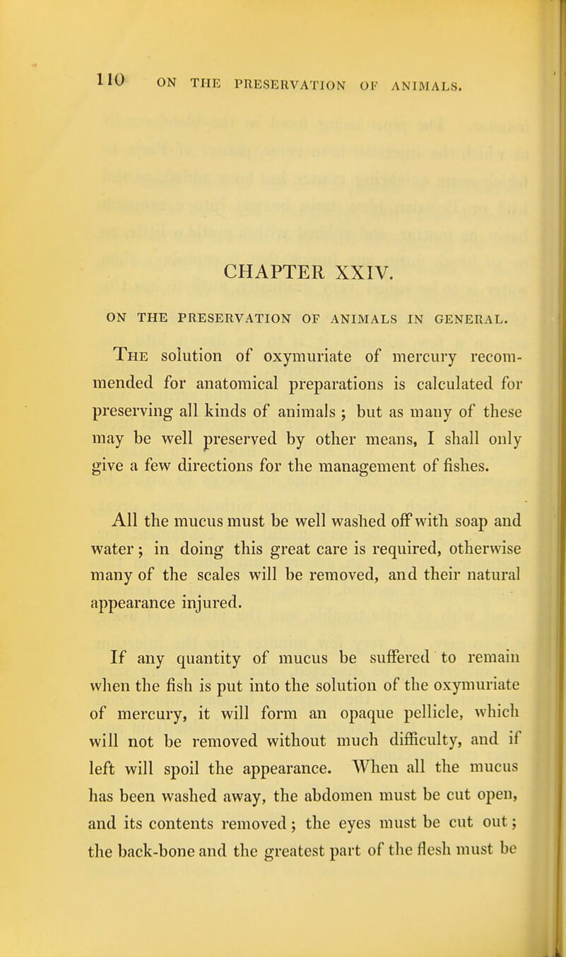 CHAPTER XXIV. ON THE PRESERVATION OF ANIMALS IN GENERAL. The solution of oxymuriate of mercury recom- mended for anatomical preparations is calculated for preserving all kinds of animals ; but as many of these may be well preserved by other means, I shall only give a few directions for the management of fishes. All the mucus must be well washed off with soap and water; in doing this great care is required, otherwise many of the scales will be removed, and their natural appearance injured. If any quantity of mucus be suffered to remain when the fish is put into the solution of the oxymuriate of mercury, it will form an opaque pellicle, which will not be removed without much difficulty, and if left will spoil the appearance. When all the mucus has been washed away, the abdomen must be cut open, and its contents removed; the eyes must be cut out; the back-bone and the greatest part of the flesh must be