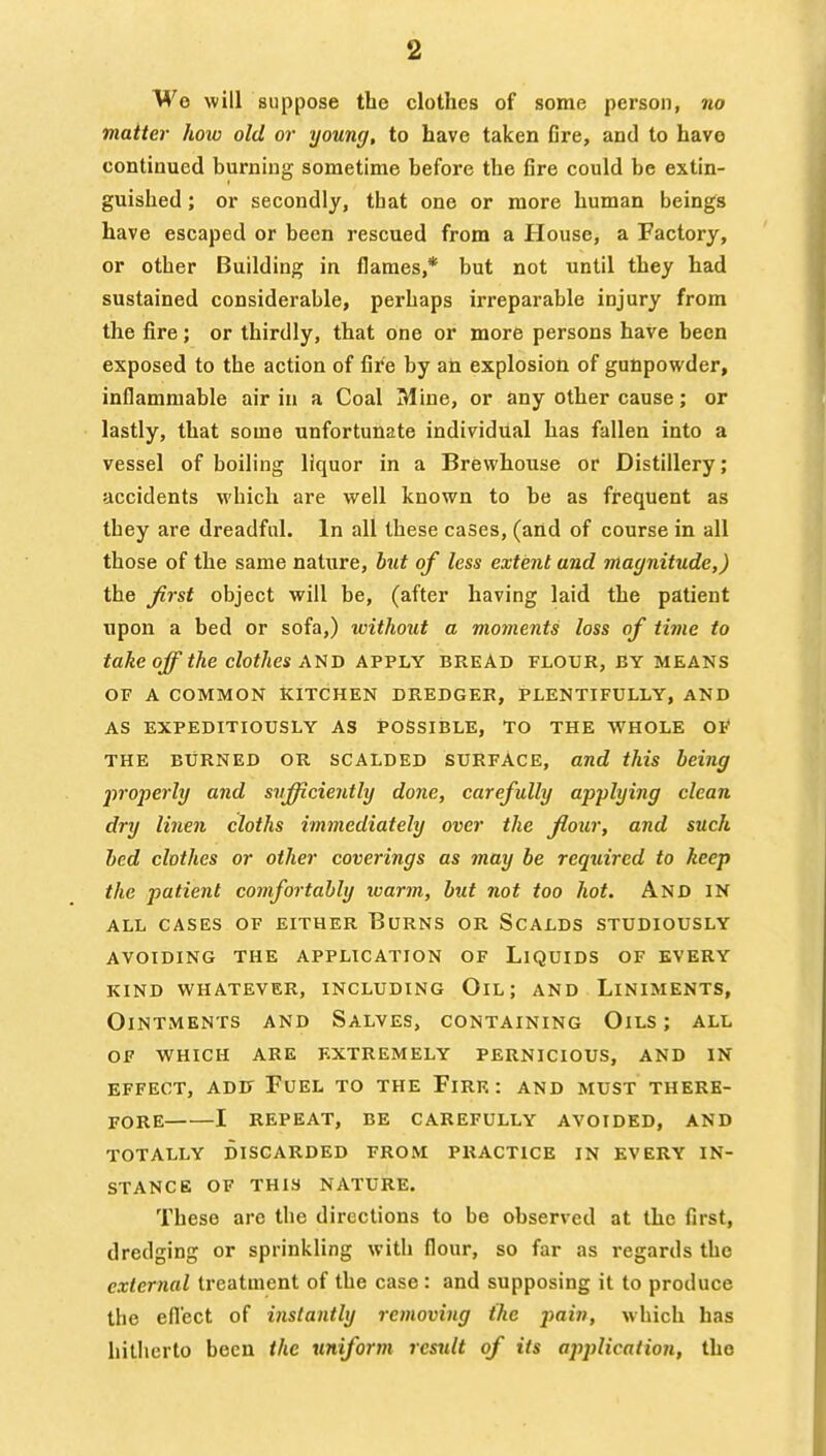 We will suppose tbe clothes of some person, no matter how old or young, to have taken fire, and to have continued burning sometime before the fire could be extin- guished ; or secondly, that one or more human beings have escaped or been rescued from a House, a Factory, or other Building in flames,* but not until they had sustained considerable, perhaps irreparable injury from the fire; or thirdly, that one or more persons have been exposed to the action of fire by an explosion of gunpowder, inflammable air in a Coal Mine, or any other cause; or lastly, that some unfortunate individual has fallen into a vessel of boiling liquor in a Brewhouse or Distillery; accidents which are well known to be as frequent as they are dreadful. In all these cases, (and of course in all those of the same nature, but of less extent and magnitude,) the Jirst object will be, (after having laid the patient upon a bed or sofa,) without a moments loss of time to takeoff the clothes A'tiD APPLY bread flour, by means OF A COMMON KITCHEN DREDGER, PLENTIFULLY, AND AS EXPEDITIOUSLY AS POSSIBLE, TO THE WHOLE OF THE BURNED OR SCALDED SURFACE, and this being jn'operly and sufficiently done, carefully applying clean dry linen cloths immediately over the floxir, and such bed clothes or other coverings as may be required to keep the patient comfortably warm, but not too hot. And IN all cases of either burns or scalds studiously avoiding the application of liquids of every kind whatever, including oil; and liniments, Ointments and Salves, containing Oils ; all of which are extremely pernicious, and in effect, add fuel to the firr : and must there- fore 1 repeat, be carefully avoided, and totally discarded from practice in every in- stance of this nature. These are the directions to be observed at the first, dredging or sprinkling with flour, so far as regards the external treatment of the case : and supposing it to produce the eflect of instantly removing the pain, which has hitherto been the uniform result of its application, the