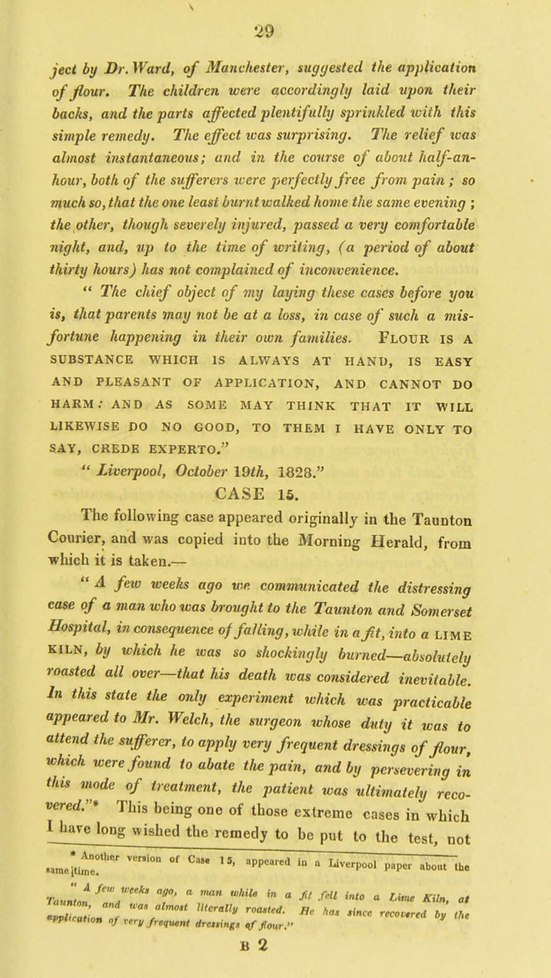 ject by Dr. Ward, of Manchester, suggested the application of flour. The children were accordingly laid upon their backs, aiid the parts affected plentifully sprinkled with this simple remedy. The effect ivas surprising. The relief loas almost instantaneous; and in the course of about half-an- hour, both of the sufferers ivere perfectly free from pain; so much so, that the one least burnt walked home the same evening ; the other, though severely injured, passed a very comfortable night, and, up to the time of writing, (a period of about thirty hours) has not complained of inconvenience.  The chief object of my laying these cases before you is, that parents may not be at a loss, in case of such a mis- fortune happening in their own families. Flour is a SUBSTANCE WHICH IS ALWAYS AT HANI), IS EASY AND PLEASANT OF APPLICATION, AND CANNOT DO HARM; AND AS SOME MAY THINK THAT IT WILL LIKEWISE DO NO GOOD, TO THEM I HAVE ONLY TO SAY, CREDE EXPERTO.  Liverpool, October 19th, 1828. CASE 16. The following case appeared originally in the Taunton Courier, and was copied into the Morning Herald, from which it is taken.—  A few weeks ago we communicated the distressing case of a man who was brought to the Taunton and Somerset Hospital, inconsequence of falling, while in a fit, into a lime KILN, by which he was so shockingly burned—absolutely roasted all over—that his death was considered inevitable. In this state the only experiment which was practicable appeared to Mr. Welch, the surgeon whose duty it was to attend the sufferer, to apply very frequent dressings of flour, which were found to abate the pain, and by persevering in this mode of treatment, the patient was ultimately reco- vered:'* This being one of those extreme cases in which n^arclong wished the remedy to be put to the test, not .ameitimr'    '^P ranLt^^T T  *  ^' ^'^ » J^f. * 'PPlicahon of rerv frequent drcing, ^four. B 2