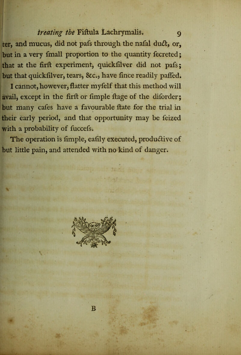 J treating the Fiftula Lachrymalis. 9 ter, and mucus, did not pafs through the nafal dudt, or, but in a very fmall proportion to the quantity fecreted; that at the firft experiment, quickfilver did not pafs; but that quickfilver, tears, See., have fince readily paffed. I cannot, however, flatter myfelf that this method will avail, except in the firft or fimple ftage of the diforder; but many cafes have a favourable ftate for the trial in their early period, and that opportunity may be feized with a probability of fuccefs. The operation is fimple, eafily executed, productive of but little pain, and attended with no kind of danger.