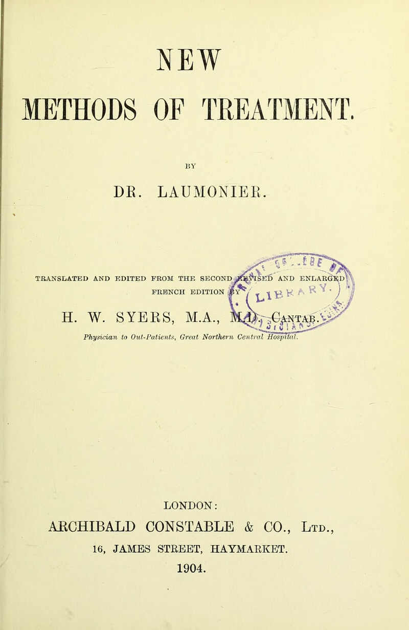 METHODS OF TREATMENT, BY DE. LAUMONIEE. AKD ENLArS^D^'^ Physician to OuUPatienU, Great Northern Central Hospital, TRANSLATED AND EDITED FROM THE SECOND FRENCH EDITION H. W. SYERS, M.A., LONDON: ARCHIBALD CONSTABLE & CO., Ltd., 16, JAMES STREET, HAYMARKET. 1904.