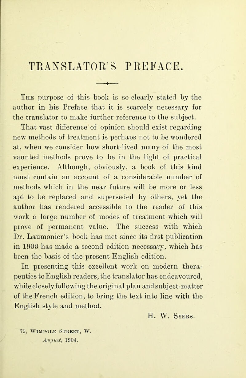 TEANSLATOR’S PREFACE. The purpose of this book is so clearly stated by the author in his Preface that it is scarcely necessary for the translator to make further reference to the subject. That vast difference of opinion should exist regarding new methods of treatment is perhaps not to be wondered at, when we consider how short-lived many of the most vaunted methods prove to be in the light of practical experience. Although, obviously, a book of this kind must contain an account of a considerable number of methods which in the near future will be more or less apt to be replaced and superseded by others, yet the author has rendered accessible to the reader of this work a large number of modes of treatment which will prove of permanent value. The success with which Dr. Laumonier’s book has met since its first publication in 1903 has made a second edition necessary, which has been the basis of the present English edition. In presenting this excellent work on modern thera- peutics toEnglish readers, the translator has endeavoured, while closely following the original plan and subject-matter of the French edition, to bring the text into line with the English style and method. H. W. Syers. 75, WiMPOLE Street, W. Avgust, 1901.