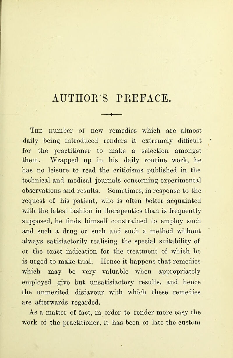 AUTHOE’S PEEFACE. 4 The number of new remedies which are almost daily being introduced renders it extremely difficult for the practitioner to make a selection amongst them. Wrapped up in his daily routine work, he has no leisure to read the criticisms published in the technical and medical journals concerning experimental observations and results. Sometimes, in response to the request of his patient, who is often better acquainted with the latest fashion in therapeutics than is frequently supposed, he finds himself constrained to employ such and such a drug or such and such a method without always satisfactorily realising the special suitability of or the exact indication for the treatment of which he is urged to make trial. Hence it happens that remedies which may be very valuable when appropriately employed give but unsatisfactory results, and hence the unmerited disfavour with which these remedies are afterwards regarded. As a matter of fact, in order to render more easy the work of the practitioner, it has been of late the custom