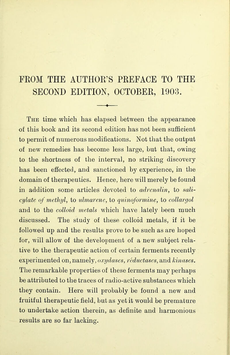 FEOM THE AUTHOR’S PREFACE TO THE SECOND EDITION, OCTOBER, 1903. —♦— The time which has elapsed between the appearance of this book and its second edition has not been sufficient to permit of numerous modifications. Not that the output of new remedies has become less large, but that, owing to the shortness of the interval, no striking discovery has been effected, and sanctioned by experience, in the domain of therapeutics. Hence, here will merely be found in addition some articles devoted to adrenalin, to mli- cylate of methyl, to ^dmarene, to qninoformine, to collargol and to the colloid metals which have lately been much discussed. The study of these colloid metals, if it be followed up and the results jJi'ove to be such as are hoped for, will allow of the development of a new subject rela- tive to the therapeutic action of certain ferments recently experimented on, namely, oxydases, reductases, and kinases. The remarkable properties of these ferments may perhaps be attributed to the traces of radio-active substances which they contain. Here will probably be found a new and fruitful therapeutic field, but as yet it would be premature to undertake action therein, as definite and harmonious results are so far lacking.