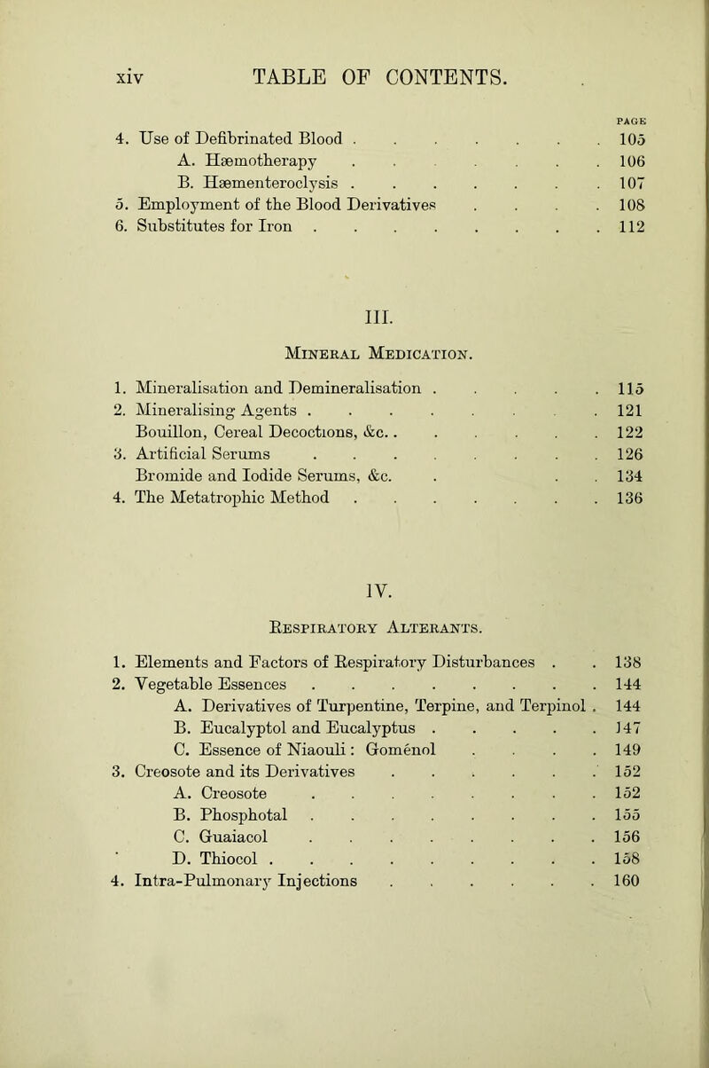 PAGE 4. Use of Defibrinated Blood ....... 105 A. Hsemotherapy , .106 B. Hsementeroclysis . . . . . .107 5. Employment of the Blood Derivatives . .108 6. Substitutes for Iron . . . . . . . .112 III. Mineral Medication. 1. Mineralisation and Demineralisation . .115 2. Mineralising Agents . . . . . .121 Bouillon, Cereal Decoctions, &c.. . . .122 8. Artificial Serums . . . . . . .126 Bromide and Iodide Serums, &c. . . 184 4. The Metatrophic Method . . . . .186 IV. Eespiratory Alterants. 1. Elements and Factors of Eespiratory Disturbances . . 188 2. Vegetable Essences 144 A. Derivatives of Turpentine, Terpine, and Terpinol . 144 B. Eucalyptol and Eucalyptus 147 C. Essence of Niaouli: Gomenol . . .149 3. Creosote and its Derivatives . . . . . .152 A. Creosote . . . . . .152 B. Phosphotal . . . . . . .155 C. Guaiacol . . . . . . . .156 D. Thiocol ......... 158 4. Intra-Pulmonary Injections . . . . . .160