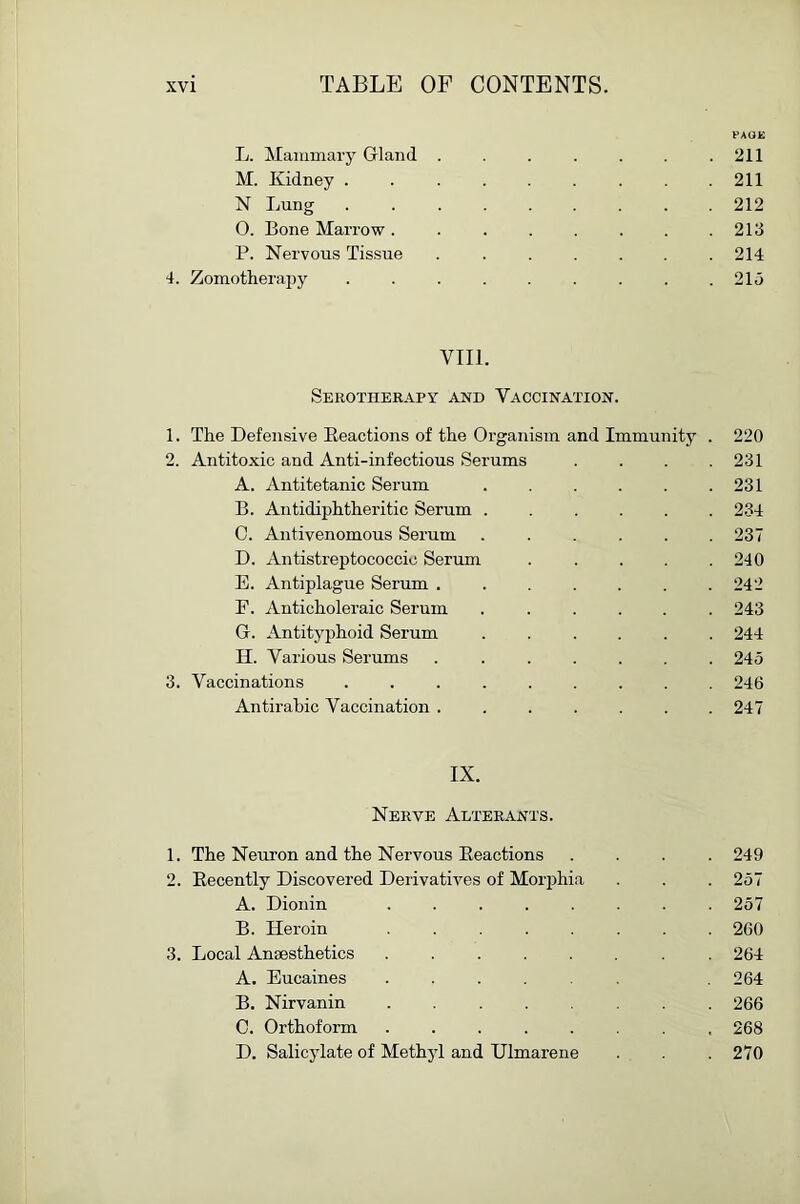 PAOK L. Mammary Gland . . . . . . .211 M. Kidney ......... 211 N Lung ......... 212 O. Bone Marrow . 213 P. Nervous Tissue . 214 4. Zomotherajiy . . .21o VIII. Serotherapy and Vaccination. 1. The Defensive Eeactions of the Organism and Immunity . 220 2. Antitoxic and Anti-infectious Serums .... 231 A. Antitetanic Serum 231 B. Antidiphtheritic Serum ...... 234 C. Aiitivenomous Serum ...... 237 D. Antistreptococcic Serum ..... 240 E. Antiplague Serum . . . . . . .242 F. Anticholeraic Serum ...... 243 G. Antityphoid Serum ...... 244 H. Various Serums . 245 3. Vaccinations ......... 246 Antirahic Vaccination ....... 247 IX. Nerve Alterants. 1. The Neuron and the Nervous Eeactions .... 249 2. Eecently Discovered Derivativ^es of Morphia . . . 257 A. Dionin ........ 257 B. Heroin 260 3. Local Anaesthetics . . . . . . .264 A. Eucaines ...... 264 B. Nirvanin 266 C. Orthoform ........ 268 D. Salicylate of Methyl and Ulmarene . . . 270
