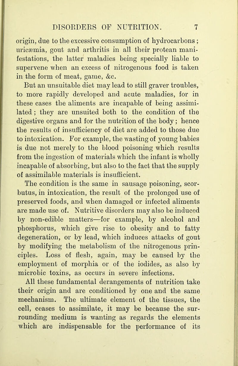 origin, due to the excessive consumption of hydrocarbons ; uricsemia, gout and arthritis in all their protean mani- festations, the latter maladies being specially liable to supervene when an excess of nitrogenous food is taken in the form of meat, game, &c. But an unsuitable diet may lead to still graver troubles, to more rapidly developed and acute maladies, for in these cases the aliments are incapable of being assimi- lated ; they are unsuited both to the condition of the digestive organs and for the nutrition of the body; hence the results of insufficiency of diet are added to those due to intoxication. For example, the wasting of young babies is due not merely to the blood poisoning which results from the ingestion of materials which the infant is wholly incapable of absorbing, but also to the fact that the supply of assimilable materials is insufficient. The condition is the same in sausage poisoning, scor- butus, in intoxication, the result of the prolonged use of preserved foods, and when damaged or infected aliments are made use of. Nutritive disorders may also be induced by non-edible matters—for example, by alcohol and phosphorus, which give rise to obesity and to fatty degeneration, or by lead, which induces attacks of gout by modifying the metabolism of the nitrogenous prin- ciples. Loss of flesh, again, may be caused by the employment of morphia or of the iodides, as also by microbic toxins, as occurs in severe infections. All these fundamental derangements of nutrition take their origin and are conditioned by one and the same mechanism. The ultimate element of the tissues, the cell, ceases to assimilate, it may be because the sur- rounding medium is wanting as regards the elements which are indispensable for the performance of its