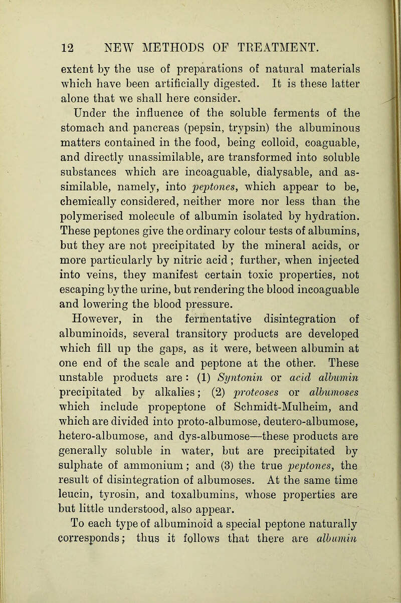 extent by the use of preparations of natural materials which have been artificially digested. It is these latter alone that we shall here consider. Under the influence of the soluble ferments of the stomach and pancreas (pepsin, trypsin) the albuminous matters contained in the food, being colloid, coaguable, and directly unassimilable, are transformed into soluble substances which are incoaguable, dialysable, and as- similable, namely, into peptones, which appear to be, chemically considered, neither more nor less than the polymerised molecule of albumin isolated by hydration. These peptones give the ordinary colour tests of albumins, but they are not precipitated by the mineral acids, or more particularly by nitric acid ; further, when injected into veins, they manifest certain toxic properties, not escaping by the urine, but rendering the blood incoaguable and lowering the blood pressure. However, in the fermentative disintegration of albuminoids, several transitory products are developed which fill up the gaps, as it were, between albumin at one end of the scale and peptone at the other. These unstable products are : (1) Syntonin or acid albumin precipitated by alkalies; (2) imoteoses or albumoses which include propeptone of Schmidt-Mulheim, and which are divided into proto-albumose, deutero-albumose, hetero-albumose, and dys-albumose—these products are generally soluble in water, but are precipitated by sulphate of ammonium; and (3) the true 'peptones, the result of disintegration of albumoses. At the same time leucin, tyrosin, and toxalbumins, whose properties are but little understood, also appear. To each type of albuminoid a special peptone naturally corresponds; thus it follows that there are albumin