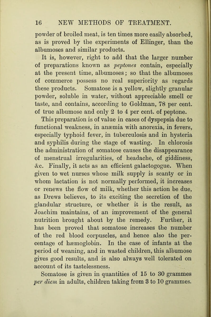 w 16 NEW METHODS OF TEEATMENT. powder of broiled meat, is ten times more easily absorbed, as is proved by the experiments of Ellinger, than the albumoses and similar products. It is, however, right to add that the larger number of preparations known as peptones contain, especially at the present time, albumoses; so that the albumoses of commerce possess no real superiority as regards these products. Somatose is a yellow, slightly granular powder, soluble in water, without appreciable smell or taste, and contains, according to Goldman, 78 per cent, of true albumose and only 2 to 4 per cent, of peptone. This preparation is of value in cases of dyspepsia due to functional weakness, in anaemia with anorexia, in fevers, especially typhoid fever, in tuberculosis and in hysteria and syphilis during the stage of wasting. In chlorosis the administration of somatose causes the disappearance of menstrual irregularities, of headache, of giddiness, &c. Finally, it acts as an efficient galactogogue. When given to wet nurses whose milk supply is scanty or in whom lactation is not normally performed, it increases or renew'S the flow of milk, whether this action be due, as Drews believes, to its exciting the secretion of the glandular structure, or whether it is the result, as Joachim maintains, of an improvement of the general nutrition brought about by the remedy. Further, it has been proved that somatose increases the number of the red blood corpuscles, and hence also the per- centage of haemoglobin. In the case of infants at the period of weaning, and in wasted children, this albumose gives good results, and is also always well tolerated on account of its tastelessness. Somatose is given in quantities of 15 to 30 grammes per diem in adults, children taking from 3 to 10 grammes.