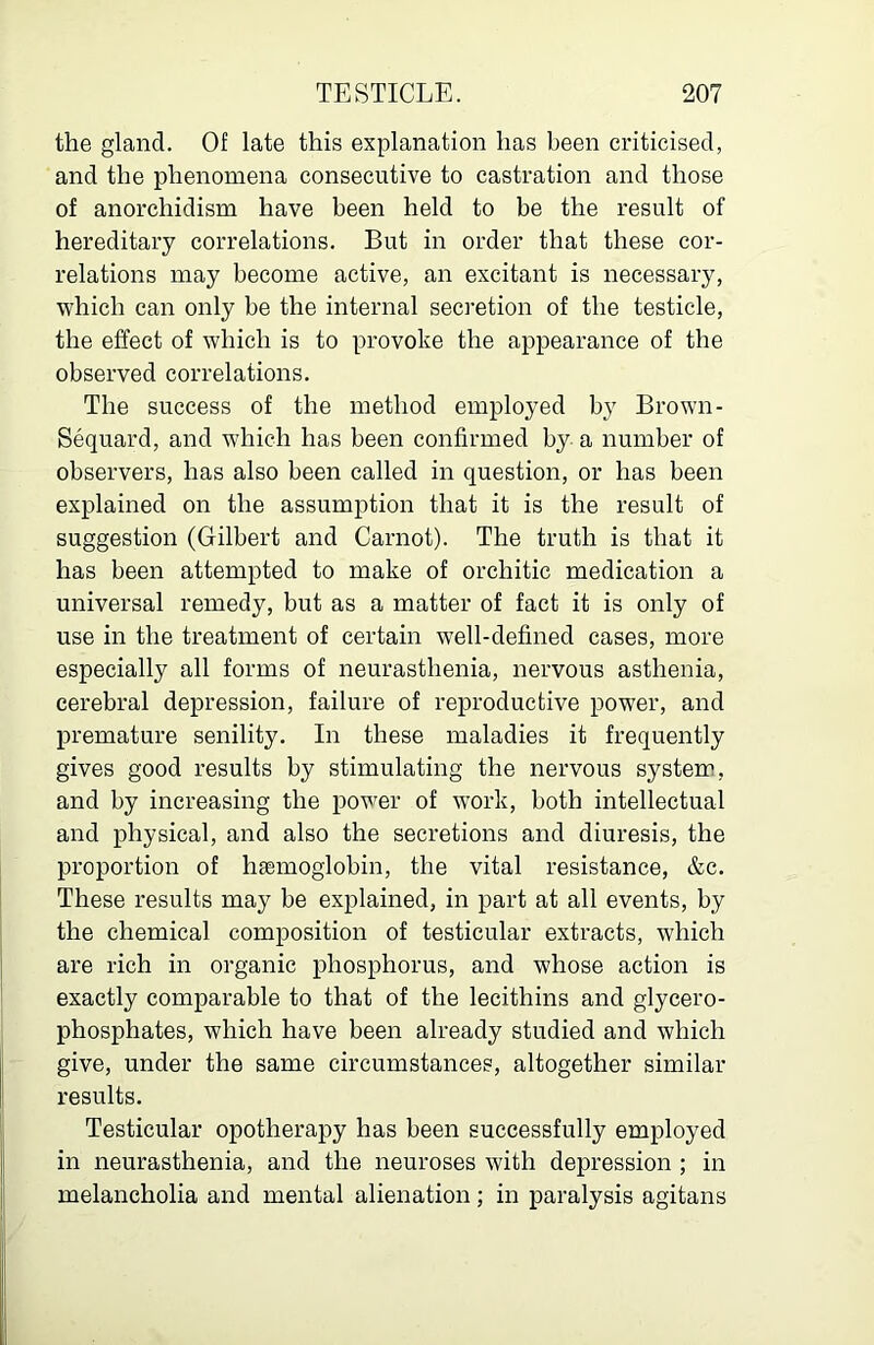 the gland. Of late this explanation has been criticised, and the phenomena consecutive to castration and those of anorchidism have been held to be the result of hereditary correlations. But in order that these cor- relations may become active, an excitant is necessary, which can only be the internal secretion of the testicle, the effect of which is to provoke the appearance of the observed correlations. The success of the method employed by Brown- Sequard, and which has been confirmed by a number of observers, has also been called in question, or has been explained on the assumption that it is the result of suggestion (Gilbert and Carnot). The truth is that it has been attempted to make of orchitic medication a universal remedy, but as a matter of fact it is only of use in the treatment of certain well-defined cases, more especially all forms of neurasthenia, nervous asthenia, cerebral depression, failure of reproductive power, and premature senility. In these maladies it frequently gives good results by stimulating the nervous system, and by increasing the power of w^ork, both intellectual and physical, and also the secretions and diuresis, the proportion of haemoglobin, the vital resistance, &c. These results may be explained, in part at all events, by the chemical composition of testicular extracts, which are rich in organic phosphorus, and whose action is exactly comparable to that of the lecithins and glycero- phosphates, which have been already studied and which give, under the same circumstances, altogether similar results. Testicular opotherapy has been successfully employed in neurasthenia, and the neuroses with depression ; in melancholia and mental alienation; in paralysis agitans