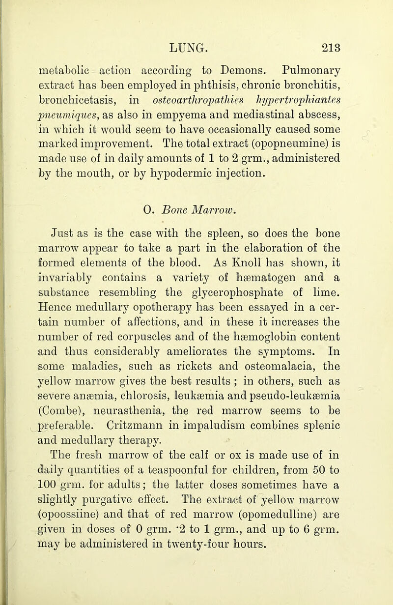 metabolic action according to Demons. Pulmonary extract lias been employed in phthisis, chronic bronchitis, bronchicetasis, in osteoarthro^mthies hypei'troj)hiantes jmcumiqucs, as also in empyema and mediastinal abscess, in which it would seem to have occasionally caused some marked improvement. The total extract (opopneumine) is made use of in daily amounts of 1 to 2 grm., administered by the mouth, or by hypodermic injection. 0. Bone Marroic. Just as is the case with the spleen, so does the bone marrow appear to take a part in the elaboration of the formed elements of the blood. As Knoll has shown, it invariably contains a variety of heematogen and a substance resembling the glycerophosphate of lime. Hence medullary opotherapy has been essayed in a cer- tain number of affections, and in these it increases the number of red corpuscles and of the hjemoglobin content and thus considerably ameliorates the symptoms. In some maladies, such as rickets and osteomalacia, the yellow marrow gives the best results ; in others, such as severe anaemia, chlorosis, leukaemia and pseudo-leukaemia (Combe), neurasthenia, the red marrow seems to be preferable. Critzmann in impaludism combines splenic and medullary therapy. The fresh marrow of the calf or ox is made use of in daily quantities of a teaspoonful for children, from 50 to 100 grm. for adults; the latter doses sometimes have a slightly purgative effect. The extract of yellow marrow (opoossiine) and that of red marrow (opomedulline) are given in doses of 0 grm. ’2 to 1 grm., and up to 6 grm. may be administered in twenty-four hours.