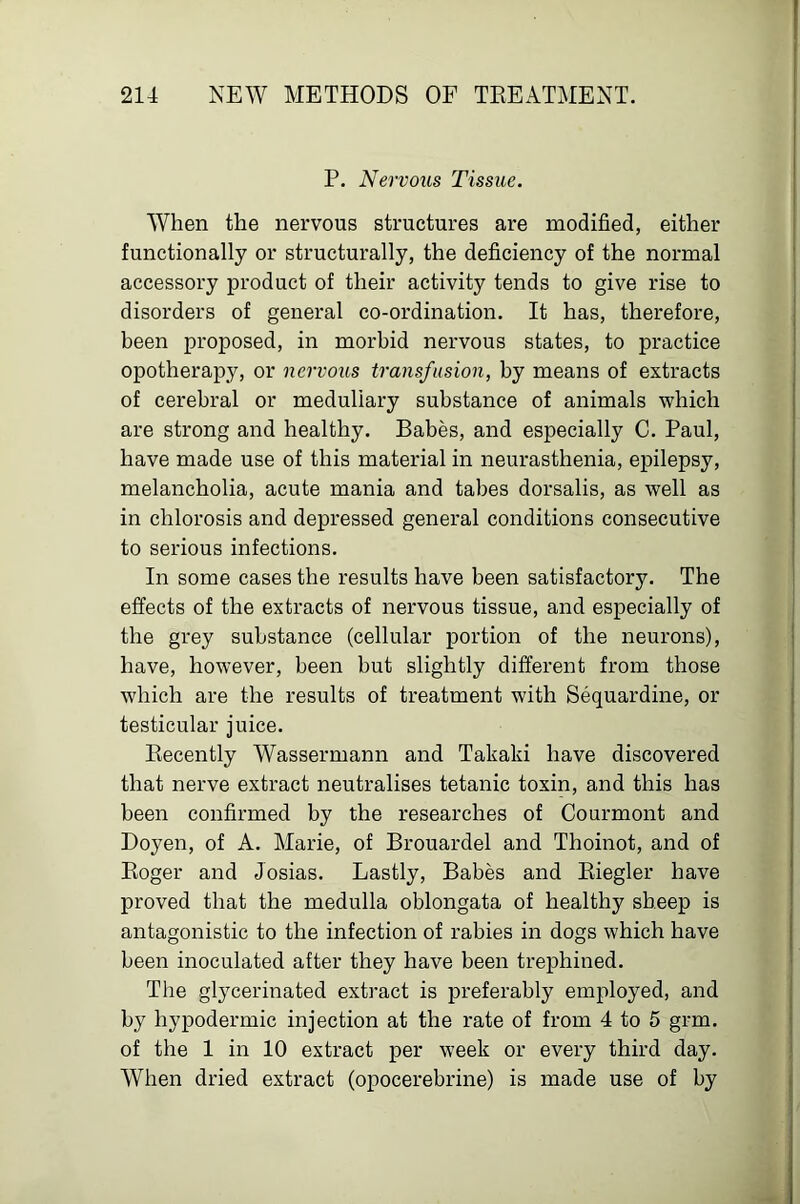 P. Nervous Tissue. When the nervous structures are modified, either functionally or structurally, the deficiency of the normal accessory product of their activity tends to give rise to disorders of general co-ordination. It has, therefore, been proposed, in morbid nervous states, to practice opotherapy, or nervous transfusion, by means of extracts of cerebral or medullary substance of animals which are strong and healthy. Babes, and especially C. Paul, have made use of this material in neurasthenia, epilepsy, melancholia, acute mania and tabes dorsalis, as well as in chlorosis and depressed general conditions consecutive to serious infections. In some cases the results have been satisfactory. The effects of the extracts of nervous tissue, and especially of the grey substance (cellular portion of the neurons), have, however, been but slightly different from those which are the results of treatment with Sequardine, or testicular juice. Kecently Wassermann and Takaki have discovered that nerve extract neutralises tetanic toxin, and this has been confirmed by the researches of Courmont and Doyen, of A. Marie, of Brouardel and Thoinot, and of Koger and Josias. Lastly, Babes and Kiegler have proved that the medulla oblongata of healthy sheep is antagonistic to the infection of rabies in dogs which have been inoculated after they have been trephined. The glycerinated extract is preferably employed, and by hypodermic injection at the rate of from 4 to 6 grm. of the 1 in 10 extract per week or every third day. When dried extract (opocerebrine) is made use of by