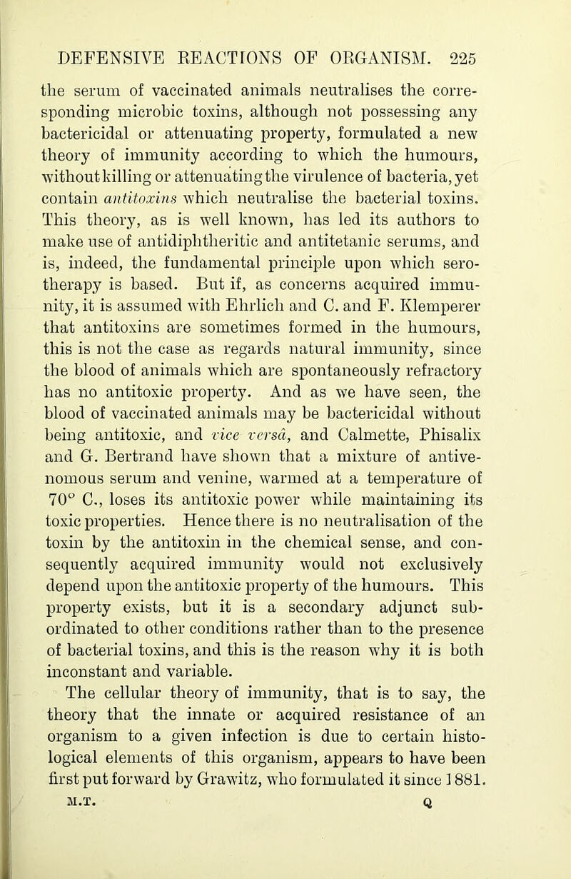 the serum of vaccinated animals neutralises the corre- sponding microbic toxins, although not possessing any bactericidal or attenuating property, formulated a new theory of immunity according to 'which the humours, without killing or attenuating the virulence of bacteria, yet contain antitoxins which neutralise the bacterial toxins. This theory, as is well known, has led its authors to make use of antidiphtheritic and antitetanic serums, and is, indeed, the fundamental principle upon which sero- therapy is based. But if, as concerns acquired immu- nity, it is assumed with Ehrlich and C. and F. Klemperer that antitoxins are sometimes formed in the humours, this is not the case as regards natural immunity, since the blood of animals which are spontaneously refractory has no antitoxic property. And as we have seen, the blood of vaccinated animals may be bactericidal without being antitoxic, and rice versa, and Calmette, Phisalix and G. Bertrand have shown that a mixture of antive- nomous serum and venine, warmed at a temperature of 70° C., loses its antitoxic power while maintaining its toxic properties. Hence there is no neutralisation of the toxin by the antitoxin in the chemical sense, and con- sequently acquired immunity would not exclusively depend upon the antitoxic property of the humours. This property exists, but it is a secondary adjunct sub- ordinated to other conditions rather than to the presence of bacterial toxins, and this is the reason why it is both inconstant and variable. The cellular theory of immunity, that is to say, the theory that the innate or acquired resistance of an organism to a given infection is due to certain histo- logical elements of this organism, appears to have been first put forward by Grawitz, who formulated it since 1881. M.T. Q