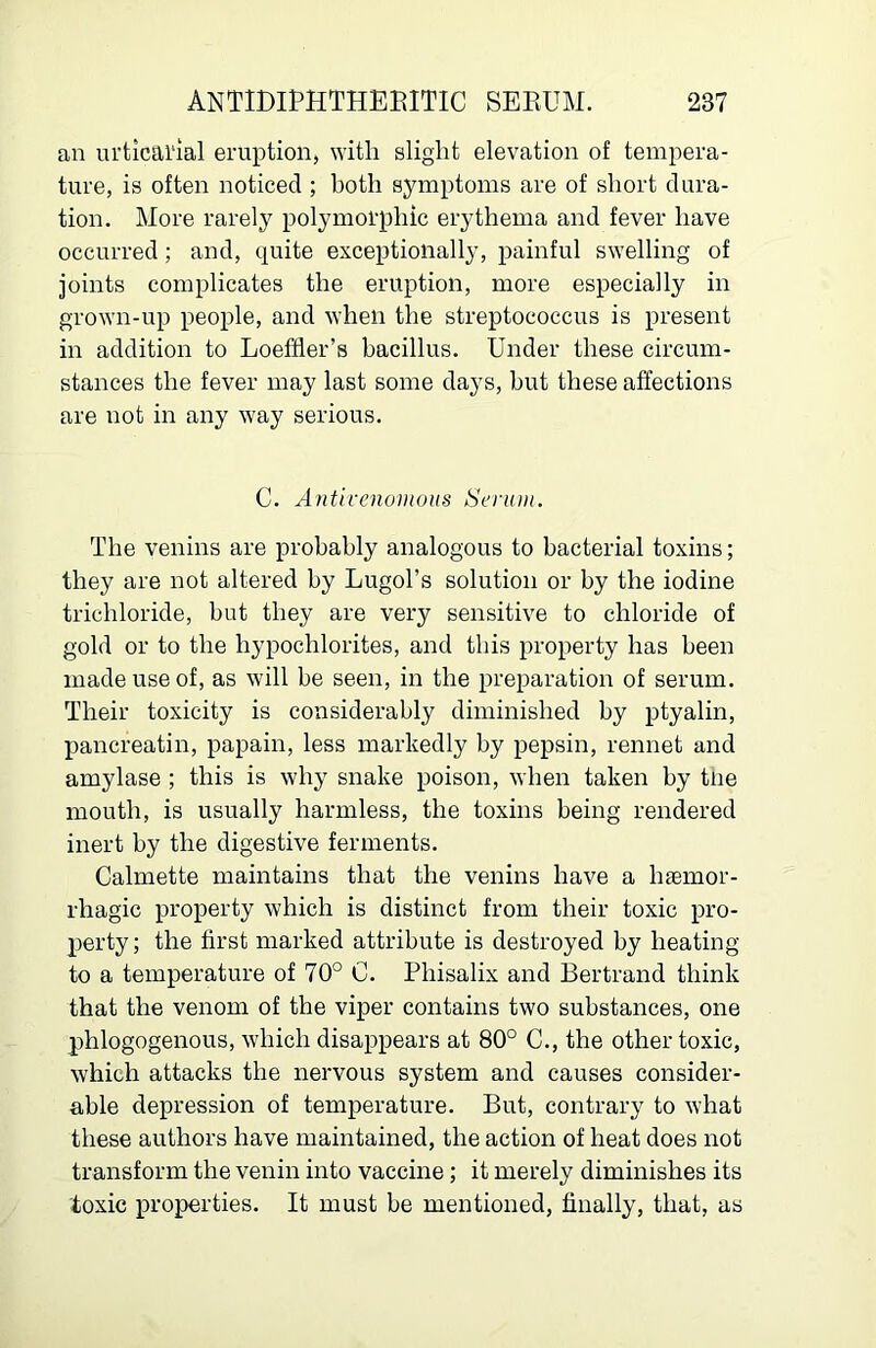 an urticarial eruption^ with slight elevation of tempera- ture, is often noticed ; both symptoms are of short dura- tion. More rarely polymorphic erythema and fever have occurred; and, quite exceptionally, painful swelling of joints complicates the eruption, more especially in grown-up people, and when the streptococcus is present in addition to Loeffler’s bacillus. Under these circum- stances the fever may last some days, but these affections are not in any way serious. C. Antivenomoiis Serttin. The venins are probably analogous to bacterial toxins; they are not altered by Lugol’s solution or by the iodine trichloride, but they are very sensitive to chloride of gold or to the hypochlorites, and this property has been made use of, as will be seen, in the preparation of serum. Their toxicity is considerably diminished by ptyalin, pancreatin, papain, less markedly by pepsin, rennet and amylase ; this is why snake poison, when taken by tne mouth, is usually harmless, the toxins being rendered inert by the digestive ferments. Calmette maintains that the venins have a haemor- rhagic property which is distinct from their toxic pro- perty; the first marked attribute is destroyed by heating to a temperature of 70° C. Phisalix and Bertrand think that the venom of the viper contains two substances, one phlogogenous, which disappears at 80° C., the other toxic, which attacks the nervous system and causes consider- able depression of temperature. But, contrary to what these authors have maintained, the action of heat does not transform the venin into vaccine; it merely diminishes its toxic properties. It must be mentioned, finally, that, as